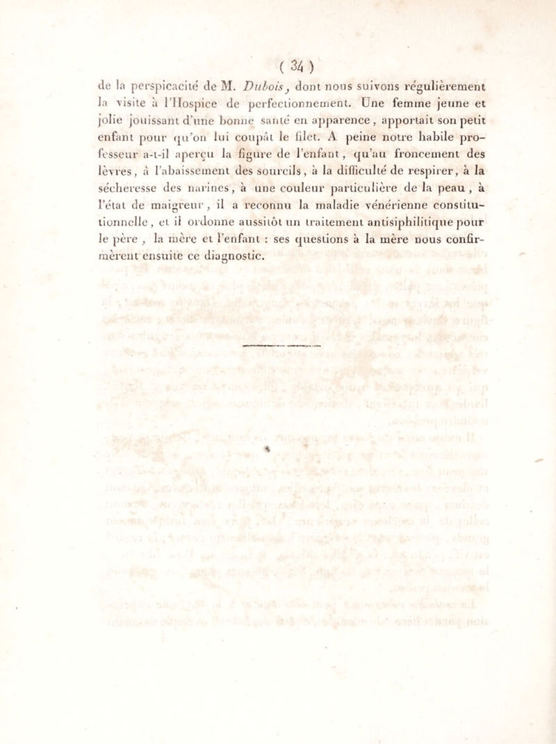 de la perspicacité de M. Dubois, dont nous suivons régulièrement la visite à l’Hospice de perfectionnement. Une femme jeune et jolie jouissant d’une bonne santé en apparence , apportait son petit enfant pour qu’on lui coupât le lilet. A peine notre habile pro¬ fesseur a-t-il aperçu la figure de l’enfant, qu’au froncement des lèvres, â l’abaissement des sourcils, à la difficulté de respirer, à la sécheresse des narines, à une couleur particulière de la peau, à l’état de maigreur, il a reconnu la maladie vénérienne constitu- tionnelle, et il ordonne aussitôt un traitement antisiphilitique pour Je père , la mère et l’enfant : ses questions à la mère nous confir¬ mèrent ensuite ce diagnostic.
