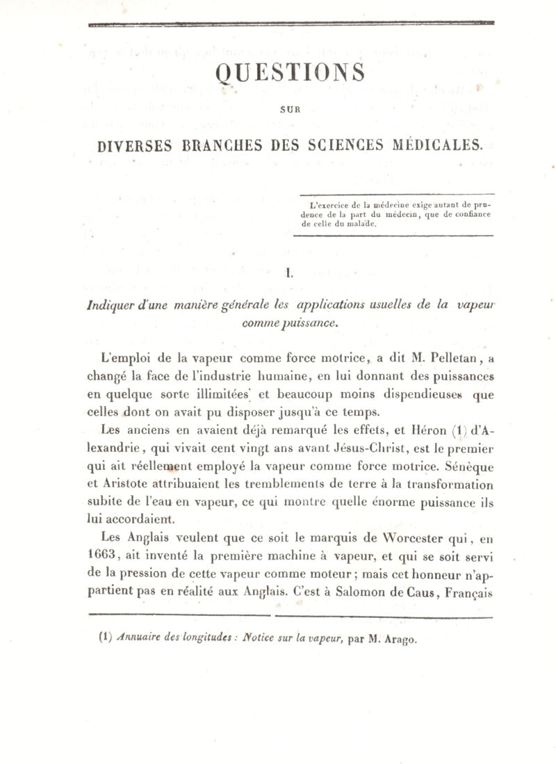 QUESTIONS • * 4 SUR DIVERSES BRANCHES DES SCIENCES MÉDICALES. L’exercice de la médeciue exige autant de pru¬ dence de la part du médecin, que de confiance de celle du malade. 1. Indiquer dune manière générale les applications usuelles de la vapeur comme puissance. L’emploi de la vapeur comme force motrice, a dit M. Pelletan, a changé la face de l’industrie humaine, en lui donnant des puissances en quelque sorte illimitées et beaucoup moins dispendieuses que celles dont on avait pu disposer jusqu’à ce temps. Les anciens en avaient déjà remarqué les effets, et Héron (1) d’A- lexandrie, qui vivait cent vingt ans avant Jésus-Christ, est le premier qui ait réellement employé la vapeur comme force motrice. Sénèque et Aristote attribuaient les tremblements de terre à la transformation subite de l’eau en vapeur, ce qui montre quelle énorme puissance ils lui accordaient. Les Anglais veulent que ce soit le marquis de Worcester qui, en 1663, ait inventé la première machine à vapeur, et qui se soit servi de la pression de cette vapeur comme moteur; mais cet honneur n’ap¬ partient pas en réalité aux Anglais. C’est à Salomon de Caus, Français (1) Annuaire des longitudes : Notice sur la vapeur, par M. Ara^o.