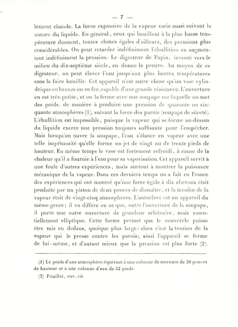 lement chaude. La force expansive de la vapeur varie aussi suivant la nature du liquide. En général, ceux qui bouillent à la plus basse tem¬ pérature donnent, toutes choses égales d'ailleurs, des pressions plus considérables. On peut retarder indéfiniment l’ébullition en augmen¬ tant indéfiniment la pression. Le digesteur de Lapin, inventé vers le milieu du dix-septième siècle, en donne la preuve. Au moyen de ce digesteur, on peut élever l’eau jusqu’aux plus hautes températures sans la faire bouillir. Cet appareil n’est autre chose qu’un vase cylin¬ drique en bronze ou en fer, capable d’une grande résistance. L’ouverture en est très-petite, et on la ferme avec une soupape sur laquelle on met des poids, de manière à produire une pression de quarante ou cin¬ quante atmosphères (1), suivant la for ce des parois (soupape de sûreté). L’ébullition est impossible, puisque la vapeur qui se forme au-dessus du liquide exerce une pression toujours suffisante pour l’empècher. Mais lorsqu’on ouvre la soupape, l’eau s’élance en vapeur avec une telle impétuosité qu’elle forme un jet de vingt ou de trente pieds de hauteur. En meme temps le vase est fortement refroidi, à cause de la chaleur qu’il a fournie à l’eau pour* sa vaporisation. Cet appareil servit à une foule d’autres expériences, mais surtout à montrer la puissance mécanique de la vapeur. Dans ces derniers temps on a fait en France des expériences qui ont montré qu’une force égale à dix chevaux était produite par un piston de deux pouces de diamètre, et la tension de la vapeur était de vingt-cinq atmosphères. L autoclave est un appareil du même genre; il en diffère en ce que, outre l’ouverture de la soupape, il porte une autre ouverture de grandeur arbitraire, mais essen¬ tiellement elliptique. Cette forme permet que le couvercle puisse être mis en dedans, quoique plus large : alors c’est la tension de la vapeur qui le presse contre les parois; ainsi l’appareil se ferme de lui-même, et d’autant mieux que la pression est plus forte (2). (1) Le poids d’une atmosphère équivaut à une colonne de mercure de 28 pouces de hauteur et à une colonne d eau de 32 pieds. (2) Pouillet, ouv. cit.