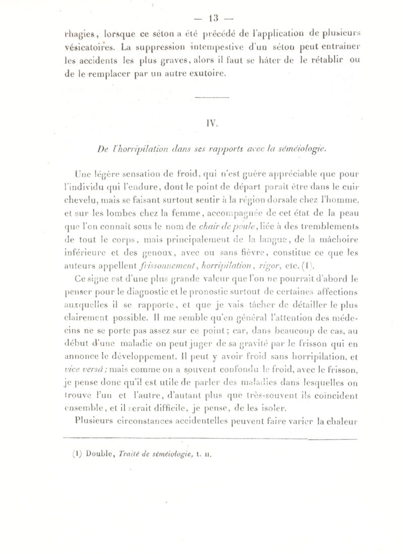 rhagies, lorsque ce séton a été précédé de l’application de plusieurs vésicatoires. La suppression intempestive d’un sélon peut entraîner les accidents les plus graves, alors il faut se hâter de le rétablir ou de le remplacer par un autre exutoire. IV. De ïhorripilation dans ses rapports arec la séméiologie. Une légère sensation de froid, qui n’est guère appréciable que pour 1 individu qui l’endure, dont le point de départ paraît être dans le cuir chevelu, mais se faisant surtout sentir à la région dorsale chez l’homme, et sur les lombes chez la femme, accompagnée de cet état de la peau que l’on connaît sous le nom de chair de poule, liée à des tremblements de tout le corps, mais principalement de la langue, de la mâchoire inférieure et des genoux, avec ou sans fièvre, constitue ce que les auteurs appellent frissonnement, horripilation, rigor, etc. (1). Ce signe est d’une plus grande valeur que l’on ne pourrait d’abord le penser pour le diagnostic et le pronostic surtout de certaines affections auxquelles il se rapporte, et que je vais tâcher de détailler le plus clairement possible, il me semble qu’en général l’attention des méde¬ cins ne se porte pas assez sur ce point; car, dans beaucoup de cas, au début d’une maladie on peut juger de sa gravité par le frisson qui en annonce le développement. 11 peut y avoir froid sans horripilation, et vice versa ; mais comme on a souvent confondu le froid, avec le frisson, je pense donc qu’il est utile de parler des maladies dans lesquelles on trouve l’un cl l’autre, d’autant plus que très-souvent ils coïncident ensemble, et il serait difficile, je pense, de les isoler. Plusieurs circonstances accidentelles peuvent faire varier la chaleur (1) Double, Traité de séméiologie, t. n.