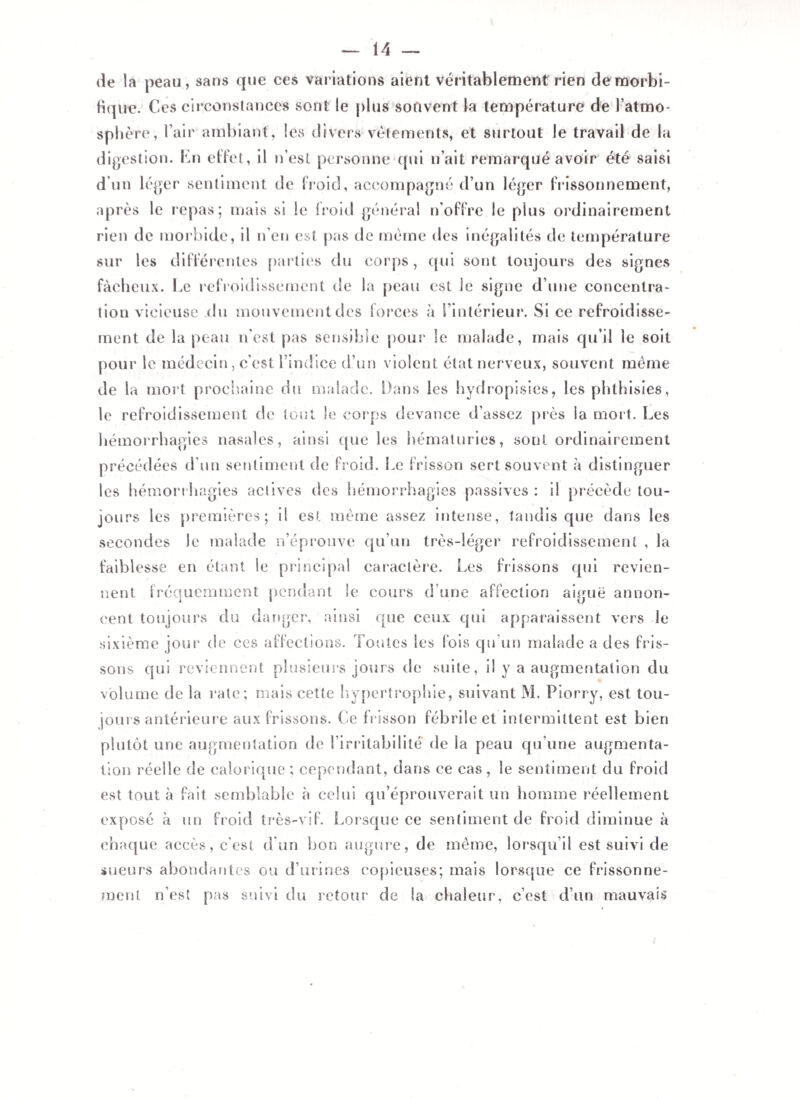 de la peau, sans que ces variations aient Véritablement rien de morbi¬ fique. Ces circonstances sont le plus souvent la température de l’atmo- sphère, Pair ambiant, les divers vêtements, et surtout le travail de la digestion. En effet, il n’est personne qui n’ait remarqué avoir été saisi d’un léger sentiment de froid, accompagné d’un léger frissonnement, après le repas; mais si le froid général n'offre le plus ordinairement rien de morbide, il n’en est pas de même des inégalités de température sur les différentes parties du corps, qui sont toujours des signes fâcheux. Le refroidissement de la peau est le signe d’une concentra¬ tion vicieuse du mouvement des forces à l’intérieur. Si ce refroidisse¬ ment de la peau n’est pas sensible pour le malade, mais qu’il le soit pour le médecin, c’est l’indice d’un violent état nerveux, souvent meme de la mort prochaine du malade. Dans les hydropisies, les phthisies, le refroidissement de tout le corps devance d’assez près la mort. Les hémorrhagies nasales, ainsi que les hématuries, sont ordinairement précédées d’un sentiment de froid. Le frisson sert souvent à distinguer les hémorrhagies actives des hémorrhagies passives : il précède tou¬ jours les premières; il est même assez intense, tandis que dans les secondes le malade n’éprouve qu’un très-léger refroidissement , la faiblesse en étant le principal caractère. Les frissons qui revien¬ nent fréquemment pendant le cours d’une affection aiguë annon¬ cent toujours du danger, ainsi que ceux qui apparaissent vers le sixième jour de ces affections. Toutes les fois qu un malade a des fris¬ sons qui reviennent plusieurs jours de suite, il y a augmentation du volume de la rate ; mais cette hypertrophie, suivant M. Piorry, est tou¬ jours antérieure aux frissons. Ce frisson fébrile et intermittent est bien plutôt une augmentation de l’irritabilité de la peau qu’une augmenta¬ tion réelle de calorique ; cependant, dans ce cas , le sentiment du froid est tout à fait semblable à celui qu’éprouverait un homme réellement exposé à un froid très-vif. Lorsque ce sentiment de froid diminue à chaque accès, c’est d un bon augure, de même, lorsqu’il est suivi de sueurs abondantes ou d’urines copieuses; mais lorsque ce frissonne¬ ment n’est pas suivi du retour de la chaleur, c’est d’un mauvais