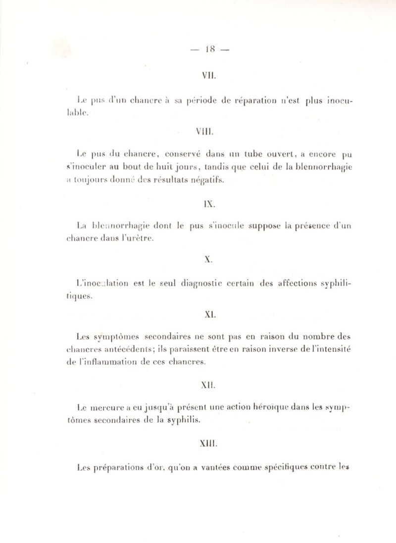 VII. Le pus d’un chancre à sa période de réparation n’est plus inocu¬ lable. VIII. Le pus du chancre, conservé dans un tube ouvert, a encore pu s'inoculer au bout de huit jours, tandis que celui de la blennorrhagie a toujours donné des résultats négatifs. IX. La blennorrhagie dont le pus s’inocule suppose la présence d'un chancr e dans l’urètre. X. L'inoculation est le seul diagnostic certain des affections syphili- tiq ues. XL Les symptômes secondaires ne sont pas en raison du nombre des chancres antécédents; ils paraissent être en raison inverse de l’intensité de l’inflammation de ces chancres. XII. Le mercure a eu jusqu’à présent une action héroïque dans les symp¬ tômes secondaires de la syphilis. XIII. Les préparations d’or, qu’on a vantées comme spécifiques contre les