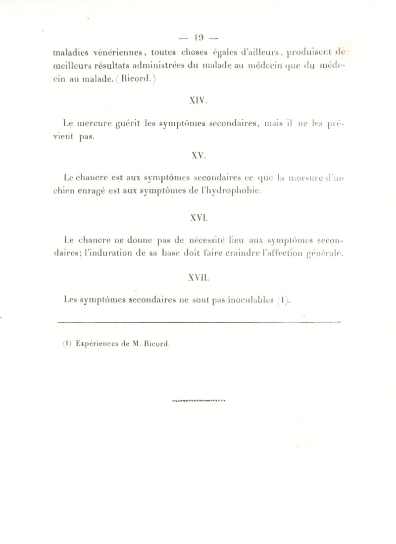 maladies vénériennes, toutes choses égales d’ailleurs, meilleurs résultats administrées du malade au médecin cin au malade. Ricord.) produisent de <[ue du méde- XIV. Le mercure guérit les symptômes secondaires, mais il ne les pré¬ vient pas. XV. Le chancre est aux symptômes secondaires ce cjue la morsure d’un chien enragé est aux symptômes de l’hydrophobie. XVI. Le chancre ne donne pas de nécessité lieu aux symptômes secon¬ daires; l’induration de sa base doit faire craindre l’affection générale XVII. Les symptômes secondaires ne sont pas inoculables i (1) Expériences de M. Ricord.