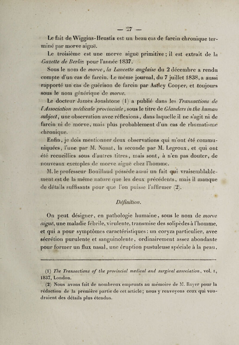 Le fait de Wiggins-Heustis est an beau cas de farcin chronique ter¬ miné par morve aiguë. Le troisième est une morve aiguë primitive ; il est extrait de la Gazette de Berlin pour l’année 1837. Sous le nom de morve 3 la Lancette anglaise du 2 décembre a rendu compte d’un cas de farcin. Le même journal, du 7 juillet 1838, a aussi rapporté un cas de guérison de farcin par Astley Cooper, et toujours sous le nom générique de morve. Le docteur James Jonshtone (1) a publié dans les Transactions de l Association médicale provinciale, sous le titre de Glanders in the human subject, une observation avec réflexions, dans laquelle il ne s’agit ni de farcin ni de morve, mais plus probablement d’un cas de rhumatisme chronique. Enfin, je dois mentionner deux observations qui m'ont été commu¬ niquées, l’une par M. Nouât, la seconde par M. Legroux, et qui ont été recueillies sous d’autres titres, mais sont, à n’en pas douter, de nouveaux exemples de morve aiguë chez l’homme. M. le professeur Bouillaud possède aussi un fait qui vraisemblable¬ ment est de la meme nature que les deux précédents, mais il manque de détails suffisants pour que l’on puisse l’affirmer (2 . Définition. On peut désigner, en pathologie humaine, sous le nom de morve aiguë, une maladie fébrile, virulente, transmise des solipèdes à l’homme, et qui a pour symptômes caractéristiques: un coryza particulier, avec sécrétion purulente et sanguinolente, ordinairement assez abondante pour former un flux nasal, une éruption pustuleuse spéciale à la peau, (1) The Transactions of the provincial medical and surgirai association, vol. I, 1837, London. (2) Nous avons fait de nombreux emprunts au mémoire de M. Rayer pour la rédaction de la première partie de cet article; nous y renvoyons ceux qui vou¬ draient des détails plus étendus.