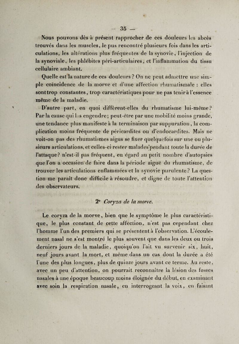 Nous pouvons dès à présent rapprocher de ces douleurs les abcès trouvés dans les muscles, le pus rencontré plusieurs fois dans les arti¬ culations, les altérations plus fréquentes de la synovie, l'injection de la synoviale, les phlébites péri-articulaires, et l’inflammation du tissu cellulaire ambiant. Quelle est la nature de ces douleurs ? On ne peut admettre une sim¬ ple coïncidence de la morve et d’une affection rhumatismale : elles sont trop constantes, trop caractéristiques pour ne pas tenir à l’essence même de la maladie. D’autre part, en quoi diffèrent-elles du rhumatisme lui-mème? Par la cause qui las engendre; peut-être par une mobilité moins grande, une tendance plus manifeste à la terminaison par suppuration , la com¬ plication moins fréquente de pér icardites ou d’endocardites. Mais ne voit-on pas des rhumatismes aigus se fixer quelquefois sur une ou plu¬ sieurs articulations, et celles-ci rester malades’pendant toute la durée de l’attaque? n’est-il pas fréquent, eu égard au petit nombre d’autopsies que l’on a occasion de faire dans la période aiguë du rhumatisme, de trouver les articulations enflammées et la synovie purulente? La ques¬ tion me paraît donc difficile à résoudre, et digne de toute l’attention des observateurs. 2° Coryza cle la morve. Le coryza de la morve, bien que le symptôme le plus caractéristi¬ que, le plus constant de cette affection, n’est pas cependant chez l’homme l’un des premiers qui se présentent à l’observation. L’écoule¬ ment nasal ne s’est montré le plus souvent que dans les deux ou trois derniers jours de la maladie, quoiqu’on l’ait vu survenir six, huit, neuf jours avant la mort, et même dans un cas dont la durée a été l une des pdus longues, plus de quinze jours avant ce terme. Au reste, avec un peu d’attention, on pourrait reconnaître la lésion des fosses nasales à une époque beaucoup moins éloignée du début, en examinant avec soin la respiration nasale, en interrogeant la voix, en faisant