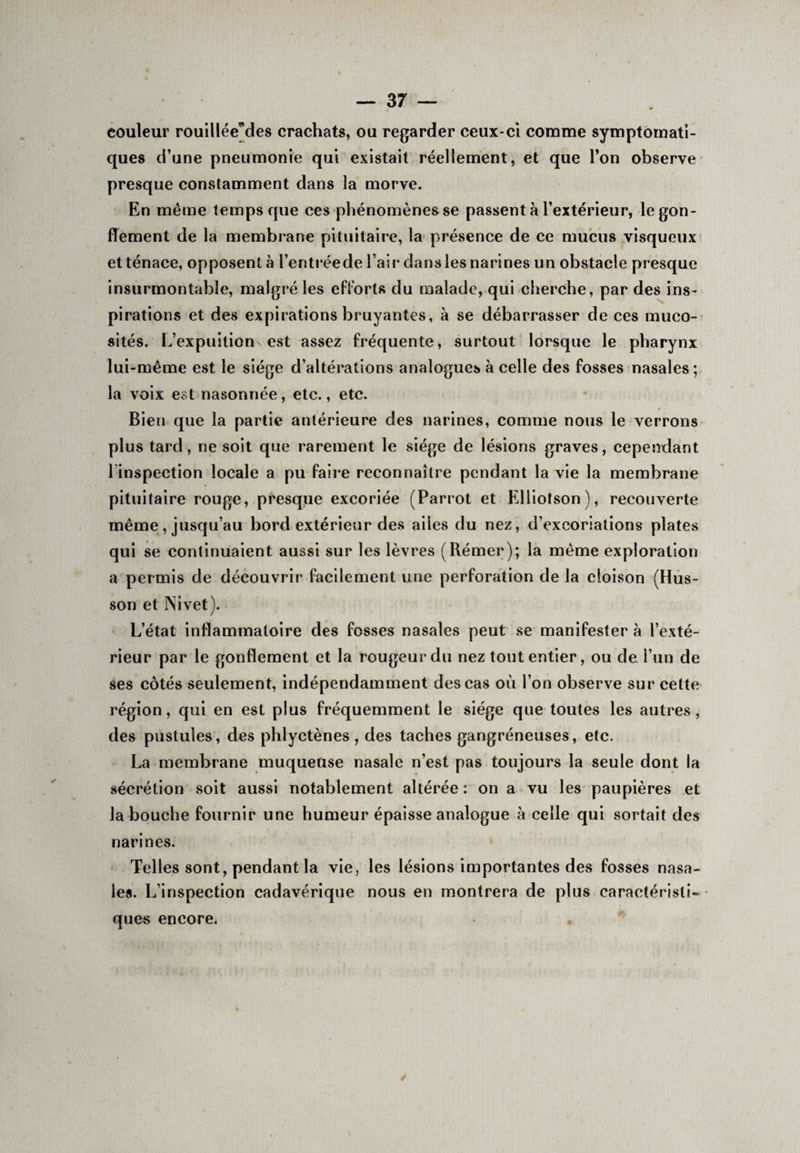 couleur rouilléeMes crachats, ou regarder ceux-ci comme symptomati¬ ques d’une pneumonie qui existait réellement, et que l’on observe presque constamment dans la morve. En même temps que ces phénomènes se passent à l’extérieur, le gon¬ flement de la membrane pituitaire, la présence de ce mucus visqueux et tenace, opposent à l’entréede l’air dans les narines un obstacle presque insurmontable, malgré les efforts du malade, qui cherche, par des ins¬ pirations et des expirations bruyantes, à se débarrasser de ces muco¬ sités. L’expuition est assez fréquente, surtout lorsque le pharynx lui-même est le siège d’altérations analogues à celle des fosses nasales; la voix est nasonnée, etc., etc. Bien que la partie antérieure des narines, comme nous le verrons plus tard, ne soit que rarement le siège de lésions graves, cependant 1 inspection locale a pu faire reconnaître pendant la vie la membrane pituitaire rouge, presque excoriée (Parrot et Elliotson), recouverte même, jusqu’au bord extérieur des ailes du nez, d’excoriations plates qui se continuaient aussi sur les lèvres (Rémer); la même exploration a permis de découvrir facilement une perforation de la cloison (Hus- son et Nivet). L’état inflammatoire des fosses nasales peut se manifester à l’exté¬ rieur par le gonflement et la rougeur du nez tout entier, ou de l’un de ses côtés seulement, indépendamment des cas où l’on observe sur cette région, qui en est plus fréquemment le siège que toutes les autres, des pustules, des phlyctènes , des taches gangréneuses, etc. La membrane muqueuse nasale n’est pas toujours la seule dont la sécrétion soit aussi notablement altérée: on a vu les paupières et la bouche fournir une humeur épaisse analogue à celle qui sortait des narines. Telles sont, pendant la vie, les lésions importantes des fosses nasa¬ les. L’inspection cadavérique nous en montrera de plus caractérisli- - ques encore,