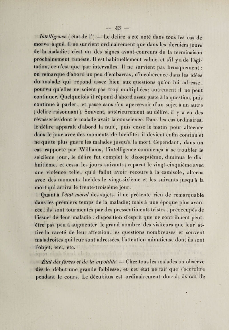 Intelligence ( état de T). — Le délire a été noté dans tous les cas de morve aiguë. Il ne survient ordinairement que dans les derniers jours de la maladie; c’est un des signes avant-coureurs de la terminaison prochainement funeste. 11 est habituellement calme, et s’il y a de l’agi¬ tation, ce n’est que par intervalles. Il ne survient pas brusquement : on remarque d’abord un peu d’embarras, d’incohérence dans les idées du malade qui répond assez bien aux questions qu’on lui adresse, pourvu quelles ne soient pas trop multipliées; autrement il ne peut continuer. Quelquefois il répond d’abord assez juste à la question, puis continue à parler, et passe sans s’en apercevoir d’un sujet à un autre (délire raisonnant). Souvent, antérieurement au délire, il y a eu des rêvasseries dont le malade avait la conscience. Dans les cas ordinaires, le délire apparaît d’abord la nuit, puis cesse le matin pour alterner dans le jour avec des moments de lucidité; il devient enfin continu et ne quitte plus guère les malades jusqu à la mort. Cependant, dans un cas rapporté par Williams, l’intelligence commença à se troubler le seizième jour, le délire fut complet le dix-septième, diminua le dix- huitième, et cessa les jours suivants ; reparut le vingt-cinquième avec une violence telle, qu’il fallut avoir recours à la camisole, alterna avec des moments lucides le vingt-sixième et les suivants jusqu’à la mort qui arriva le trente-troisième jour. Quanta Y état moral des sujets, il ne présente rien de remarquable dans les premiers temps de la maladie; mais à une époque plus avan¬ cée, ils sont tourmentés par des pressentiments tristes, préoccupés de l’issue de leur maladie : disposition d’esprit que ne contribuent peut- être pas peu à augmenter le grand nombre des visiteurs que leur at¬ tire la rareté de leur affection, les questions nombreuses et souvent maladroites qui leur sont adressées, l’attention minutieuse dont ils sont l’objet, etc., etc. État des forces et de la myotilité. — Chez tous les malades on observe dès le début une grande faiblesse, et cet état ne fait que s’accroître pendant le cours. Le décubitus est ordinairement dorsal; iis ont de ▲
