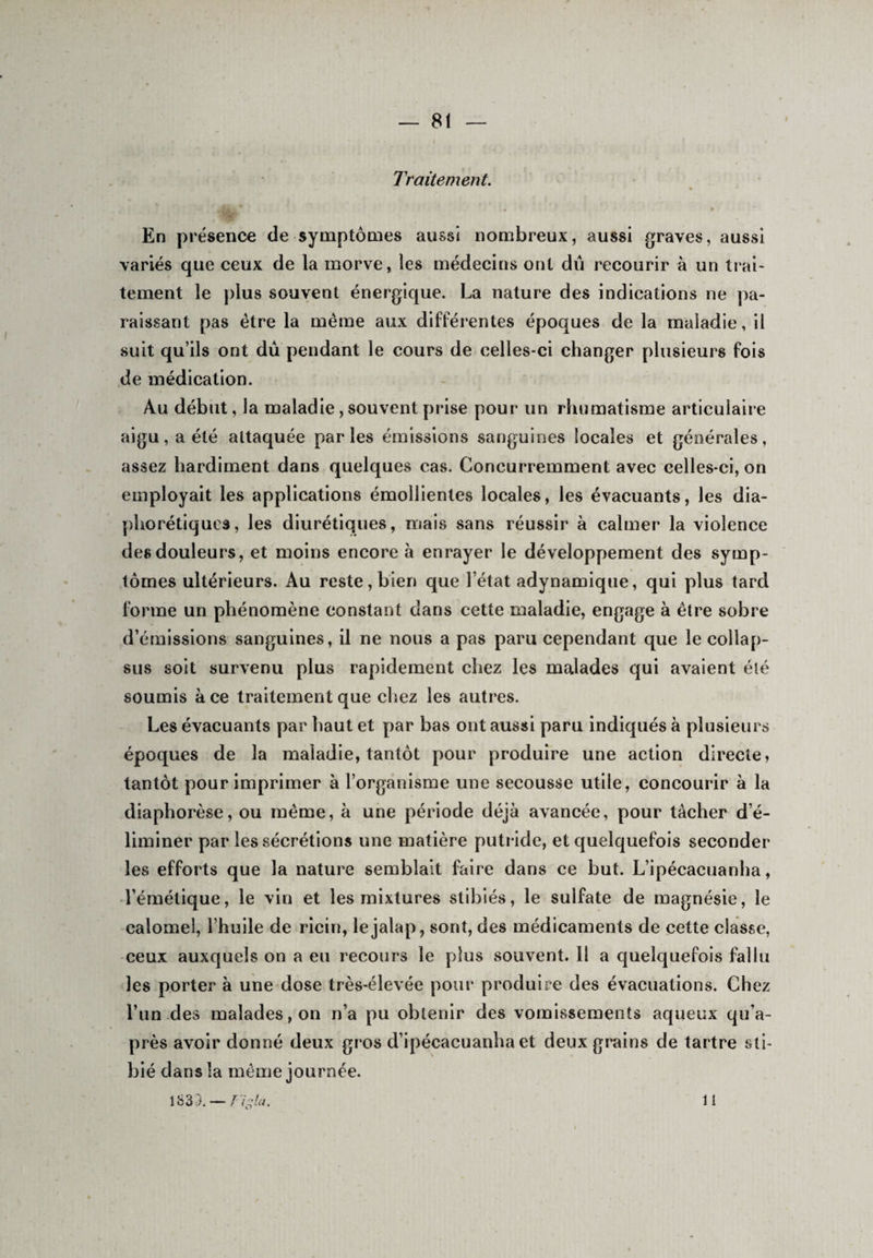 Traitement. % En présence de symptômes aussi nombreux, aussi graves, aussi variés que ceux de la morve, les médecins ont dû recourir à un trai¬ tement le plus souvent énergique. La nature des indications ne pa¬ raissant pas être la même aux différentes époques de la maladie, il suit qu’ils ont dû pendant le cours de celles-ci changer plusieurs fois de médication. Au début, la maladie, souvent prise pour un rhumatisme articulaire aigu, a été attaquée parles émissions sanguines locales et générales, assez hardiment dans quelques cas. Concurremment avec celles-ci, on employait les applications émollientes locales, les évacuants, les dia¬ phoniques, les diurétiques, mais sans réussir à calmer la violence des douleurs, et moins encore à enrayer le développement des symp¬ tômes ultérieurs. Au reste, bien que l’état adynamique, qui plus tard forme un phénomène constant dans cette maladie, engage à être sobre d’émissions sanguines, il ne nous a pas paru cependant que le collap- sus soit survenu plus rapidement chez les malades qui avaient été soumis à ce traitement que chez les autres. Les évacuants par haut et par bas ont aussi paru indiqués à plusieurs époques de la maladie, tantôt pour produire une action directe, tantôt pour imprimer à l’organisme une secousse utile, concourir à la diaphorèse, ou même, à une période déjà avancée, pour tâcher d’é¬ liminer par les sécrétions une matière putride, et quelquefois seconder les efforts que la nature semblait faire dans ce but. L’ipécacuanha, l’émétique, le vin et les mixtures stibiés, le sulfate de magnésie, le calomel, l’huile de ricin, lejalap, sont, des médicaments de cette classe, ceux auxquels on a eu recours le plus souvent. 11 a quelquefois fallu les porter à une dose très-élevée pour produire des évacuations. Chez l’un des malades, on n’a pu obtenir des vomissements aqueux qu’a- près avoir donné deux gros d’ipécacuanha et deux grains de tartre sti- bié dansîa même journée. 1633. — J igla. 11