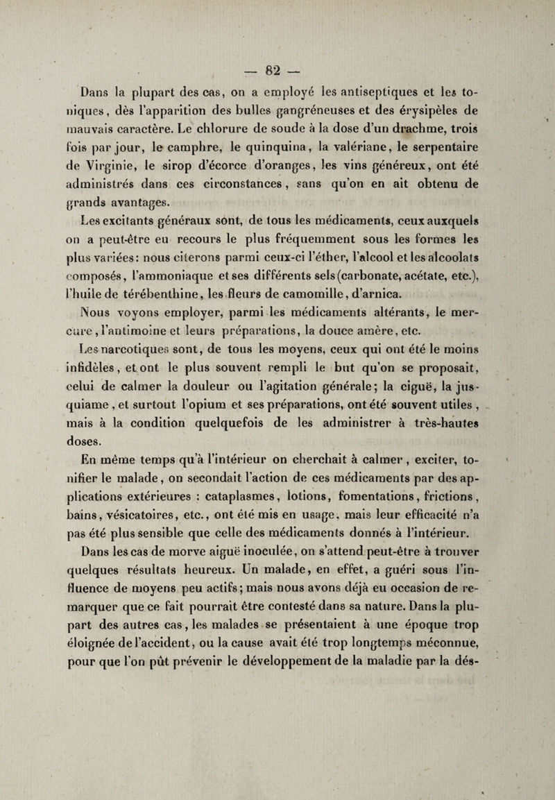 Dans la plupart des cas, on a employé les antiseptiques et les to¬ niques , dès l’apparition des bulles gangréneuses et des érysipèles de mauvais caractère. Le chlorure de soude à la dose d’un drachme, trois fois par jour, le camphre, le quinquina, la valériane, le serpentaire de Virginie, le sirop d’écorce d’oranges, les vins généreux, ont été administrés dans ces circonstances, sans qu’on en ait obtenu de grands avantages. Désexcitants généraux sont, de tous les médicaments, ceux auxquels on a peut-être eu recours le plus fréquemment sous les formes les plus variées: nous citerons parmi ceux-ci l’éther, l’alcool et les alcoolats composés, l’ammoniaque et ses différents sels (carbonate, acétate, etc.), l’huile de térébenthine, les fleurs de camomille, d’arnica. Nous voyons employer, parmi les médicaments altérants, le mer¬ cure ,l’antimoine et leurs préparations, la douce amère, etc. Les narcotiques sont, de tous les moyens, ceux qui ont été le moins infidèles, et ont le plus souvent rempli le but qu’on se proposait, celui de calmer la douleur ou l’agitation générale; la ciguë, la jus- quiame , et surtout l’opium et ses préparations, ont été souvent utiles , mais à la condition quelquefois de les administrer à très-hautes doses. En même temps qu’à l’intérieur on cherchait à calmer , exciter, to¬ nifier le malade, on secondait l’action de ces médicaments par des ap¬ plications extérieures : cataplasmes, lotions, fomentations, frictions, bains, vésicatoires, etc., ont été mis en usage, mais leur efficacité n’a pas été plus sensible que celle des médicaments donnés à l’intérieur. Dans les cas de morve aiguë inoculée, on s’attend peut-être à trouver quelques résultats heureux. Un malade, en effet, a guéri sous l’in¬ fluence de moyens peu actifs; mais nous avons déjà eu occasion de re¬ marquer que ce fait pourrait être contesté dans sa nature. Dans la plu¬ part des autres cas, les malades se présentaient à une époque trop éloignée de l’accident, ou la cause avait été trop longtemps méconnue, pour que l’on put prévenir le développement de la maladie par la dés- «