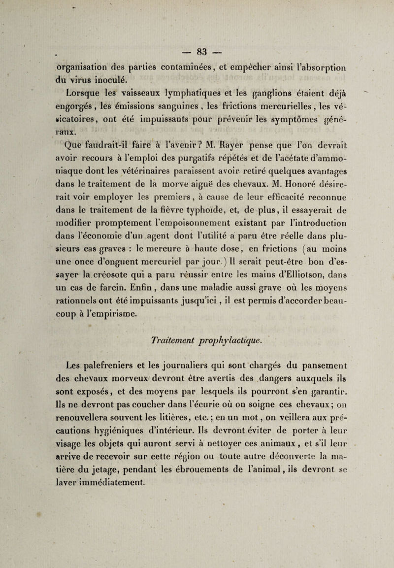 organisation des parties contaminées, et empêcher ainsi l’absorption du virus inoculé. Lorsque les vaisseaux lymphatiques et les ganglions étaient déjà engorgés, les émissions sanguines , les frictions mercurielles, les vé¬ sicatoires, ont été impuissants pour prévenir les symptômes géné¬ raux. Que faudrait-il faire à l’avenir? M. Rayer pense que l’on devrait avoir recours à l’emploi des purgatifs répétés et de l’acétate d’ammo¬ niaque dont les vétérinaires paraissent avoir retiré quelques avantages dans le traitement de la morve aiguë des chevaux. M. Honoré désire¬ rait voir employer les premiers, à cause de leur efficacité reconnue dans le traitement de la fièvre typhoïde, et, de plus, il essayerait de modifier promptement l’empoisonnement existant par l’introduction dans l’économie d’un .agent dont l’utilité a paru être réelle dans plu¬ sieurs cas graves : le mercure à haute dose, en frictions (au moins une once d’onguent mercuriel par jour.) Il serait peut-être bon d’es¬ sayer la créosote qui a paru réussir entre les mains d’Elliotson, dans un cas de farcin. Enfin , dans une maladie aussi grave où les moyens rationnels ont été impuissants jusqu’ici, il est permis d’accorder beau¬ coup à l’empirisme. Traitement prophylactique. Les palefreniers et les journaliers qui sont chargés du pansement des chevaux morveux devront être avertis des dangers auxquels ils sont exposés, et des moyens par lesquels ils pourront s’en garantir. Ils ne devront pas coucher dans l’écurie où on soigne ces chevaux; on renouvellera souvent les litières, etc. ; en un mot, on veillera aux pré¬ cautions hygiéniques d’intérieur. Ils devront éviter de porter à leur visage les objets qui auront servi à nettoyer ces animaux, et s’il leur arrive de recevoir sur cette région ou toute autre découverte la ma¬ tière du jetage, pendant les ébrouements de l’animal, ils devront se laver immédiatement.