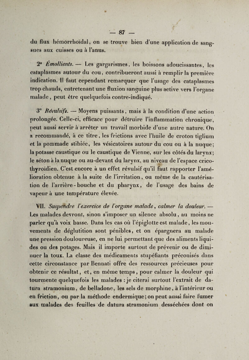 du flux hémorrhoïdal, on se trouve bien d’une application de sang¬ sues aux cuisses ou à l’anus. 2° Émollients.— Les gargarismes, les boissons adoucissantes, les cataplasmes autour du cou, contribueront aussi à remplir la première indication. Il faut cependant remarquer que l’usage des cataplasmes trop chauds, entretenant une fluxion sanguine plus active vers l’organe malade, peut être quelquefois contre-indiqué. 3° Révulsifs. — Moyens puissants, mais à la condition d’une action prolongée. Celle-ci, efficace pour détruire l’inflammation chronique, peut aussi servir à arrêter un travail morbide d’une autre nature. On a recommandé, à ce titre, les frictions avec l’huile de croton tiglium et la pommade stibiée, les vésicatoires autour du cou ou à la nuque; la potasse caustique ou le caustique de Vienne, sur les cô(és du larynx; le séton à la nuque ou au-devant du larynx, au niveau de l’espace crico- thyroïdien. C’est encore à un effet révulsif qu’il faut rapporter l’amé¬ lioration obtenue à la suite de l’irritation, ou même de la cautérisa¬ tion de barrière - bouche et du pharynx, de l’usage des bains de vapeur à une température élevée. Vil. Suspendre iexercice de l'organe malade, calmer la douleur. — Les malades devront, sinon s’imposer un silence absolu, au moins ne parler qu’à voix basse. Dans les cas où l’épiglotte est malade, les mou¬ vements de déglutition sont pénibles, et on épargnera au malade une pression douloureuse, en ne lui permettant que des aliments liqui¬ des ou des potages. Mais il importe surtout de prévenir ou de dimi¬ nuer la toux. La classe des médicaments stupéfiants préconisés dans cette circonstance par Bennati offre des ressources précieuses pour obtenir ce résultat, et, en même temps, pour calmer la douleur qui tourmente quelquefois les malades : je citerai surtout l’extrait de da- tura stramonium, de belladone, les sels de morphine, à l’intérieur ou en friction, ou par la méthode endermique; on peut aussi faire fumer aux malades des feuilles de datura stramonium desséchées dont on