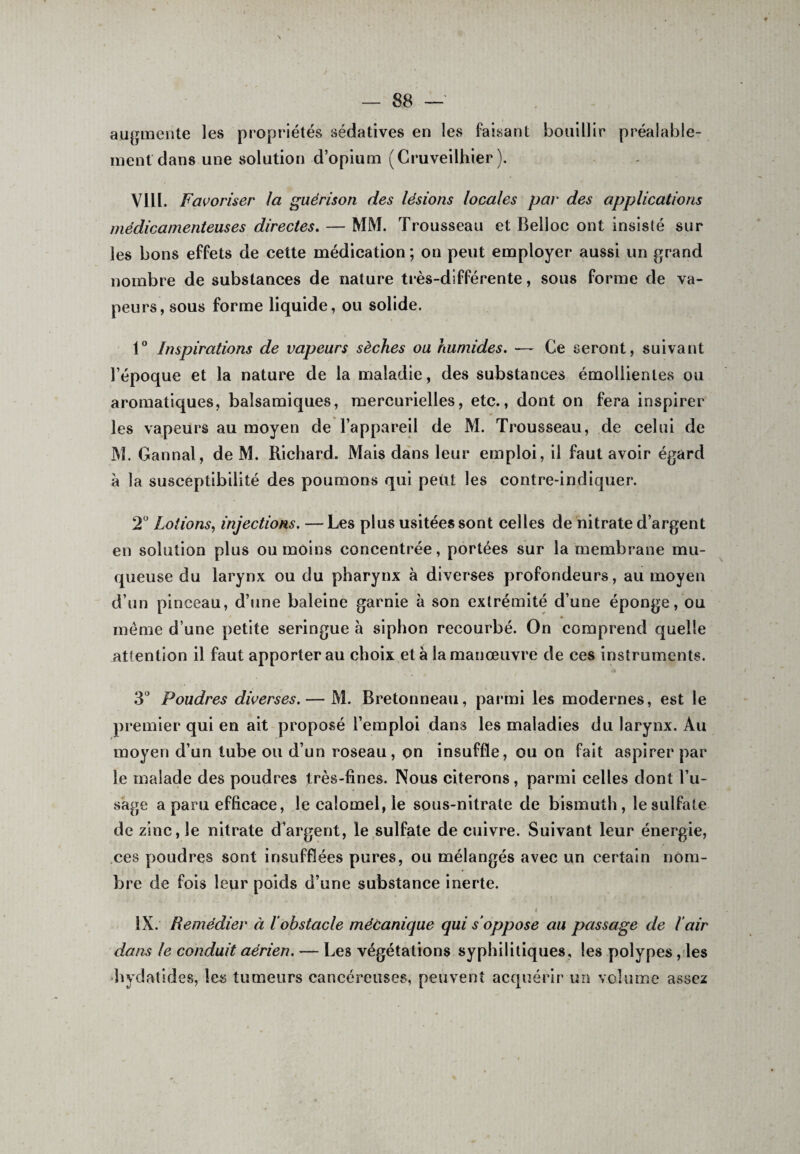 augmente les propriétés sédatives en les faisant bouillir ment dans une solution d’opium (Cruveilhier ). préalable- VIII. Favoriser la guérison des lésions locales par des applications médicamenteuses directes. — MM. Trousseau et Belloc ont insisté sur les bons effets de cette médication; on peut employer aussi un grand nombre de substances de nature très-différente, sous forme de va¬ peurs, sous forme liquide, ou solide. 1° Inspirations de vapeurs sèches ou humides. — Ce seront, suivant l’époque et la nature de la maladie, des substances émollientes ou aromatiques, balsamiques, mercurielles, etc., dont on fera inspirer les vapeurs au moyen de l’appareil de M. Trousseau, de celui de M. Gannal, de M. Richard. Mais dans leur emploi, il faut avoir égard a la susceptibilité des poumons qui petit les contre-indiquer. 2Ü Lotions, injections. —Les plus usitées sont celles de nitrate d’argent en solution plus ou moins concentrée, portées sur la membrane mu¬ queuse du larynx ou du pharynx à diverses profondeurs, au moyen d’un pinceau, d’une baleine garnie à son extrémité d’une éponge, ou meme d’une petite seringue à siphon recourbé. On comprend quelle attention il faut apporter au choix et à la manœuvre de ces instruments. 3° Poudres diverses. — M. Bretonneau, parmi les modernes, est le premier qui en ait proposé l’emploi dans les maladies du larynx. Au moyen d’un tube ou d’un roseau, on insuffle, ou on fait aspirer par le malade des poudres très-fines. Nous citerons, parmi celles dont l’u¬ sage a paru efficace, le calomel, le sous-nitrate de bismuth, le sulfate de zinc, le nitrate d’argent, le sulfate de cuivre. Suivant leur énergie, ces poudres sont insufflées pures, ou mélangés avec un certain nom¬ bre de fois leur poids d’une substance inerte. i ' ' * IX. Remédier à l’obstacle mécanique qui s’oppose au passage de l’air dans le conduit aérien. — Les végétations syphilitiques, les polypes, les hydatides, les tumeurs cancéreuses, peuvent acquérir un volume assez