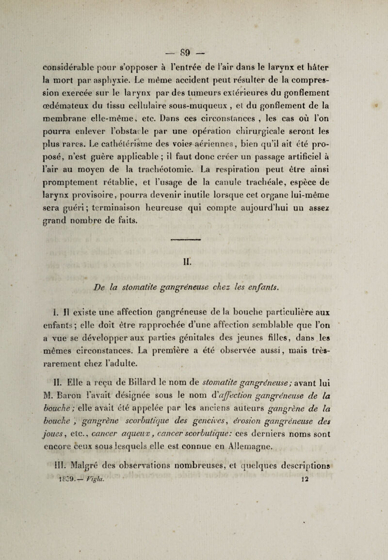 considérable pour s’opposer à l’entrée de l’air dans le larynx et hâter la mort par asphyxie. Le même accident peut résulter de la compres¬ sion exercée sur le larynx par des tumeurs extérieures du gonflement œdémateux du tissu cellulaire sous-muqueux , et du gonflement de la membrane elle-même„ etc. Dans ces circonstances , les cas où l’on pourra enlever l'obstacle par une opération chirurgicale seront les plus rares. Le cathétérisme des voie? aériennes, bien qu’il ait été pro¬ posé, n’est guère applicable ; il faut donc créer un passage artificiel à l’air au moyen de la trachéotomie. La respiration peut être ainsi promptement rétablie, et l’usage de la canule trachéale, espèce de larynx provisoire, pourra devenir inutile lorsque cet organe lui-même sera guéri ; terminaison heureuse qui compte aujourd’hui un assez grand nombre de faits. II. De la stomatite gangréneuse chez les enfants. I. il existe une affection gangréneuse delà bouche particulière aux enfants; elle doit être rapprochée d’une affection semblable que l’on a vue se développer aux parties génitales des jeunes filles, dans les mêmes circonstances. La première a été observée aussi, mais très- rarement criez l’adulte. II. Elle a reçu de Billard le nom de stomatite gangréneuse ; avant lui M. Baron l’avait désignée sous le nom d’affection gangréneuse de la bouche; elle avait été appelée par les anciens auteurs gangrène de la bouche y gangrène scorbutique des gencives, érosion gangréneuse des joues, etc., cancer aqueux, cancer scorbutique: ces derniers noms sont encore ceux sous lesquels elle est connue en Allemagne. III. Malgré des observations nombreuses, et quelques descriptions 1829.— Vigla. ' 12