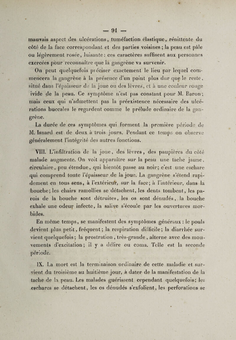 c — 9 \ — mauvais aspect des ulcérations, tuméfaction élastique, réniltente du côté de la face correspondant et des parties voisines ; la peau est pâle ou légèrement rosée, luisante: ces caractères suffisent aux personnes exercées pour reconnaître cpie la gangrène va survenir. On peut quelquefois préciser exactement le lieu par lequel com¬ mencera la gangrène à la présence d’un point pins dur que le reste, situé dans l’épaisseur de la joue ou des lèvres, et à une couleur rouge ivide de la peau. Ce symptôme n’est pas constant pour M. Baron ; mais ceux qui n’admettent pas la préexistence nécessaire des ulcé¬ rations buccales le regardent comme le prélude ordinaire de la gan¬ grène. La durée de ces symptômes qui forment la première période de M. Isnard est de deux à trois jours. Pendant ce temps on observe généralement l’intégrité des autres fonctions. VIH. L’infiltration de la joue, des lèvres, des paupières du côté malade augmente. On voit apparaître sur la peau une tache jaune, circulaire, peu étendue, qui bientôt passe au noir; c’est une eschare qui comprend toute l’épaisseur de la joue. La gangrène s’étend rapi¬ dement en tous sens, à l’extérieuY, sur la face; à l’intérieur, dans la bouche; les chairs ramollies se détachent, les dents tombent, les pa¬ rois de la bouche sont détruites, les os sont dénudés, la bouche exhale une odeur infecte, la salive s’écoule par les ouvertures mor¬ bides. i * • v En même temps, se manifestent des symptômes généraux: le pouls devient plus petit, fréquent ; la respiration difficile; la diarrhée sur¬ vient quelquefois; la prostration , très-grande , alterne avec des mou¬ vements d’excitation; il y a délire ou coma. Telle est la seconde période. IX. La mort est la terminaison ordinaire de cette maladie et sur¬ vient du troisième au huitième jour, à dater de la manifestation de la tache de la peau. Les malades guérissent cependant quelquefois; les eschares se détachent, les os dénudés s’exfolient, les perforations se