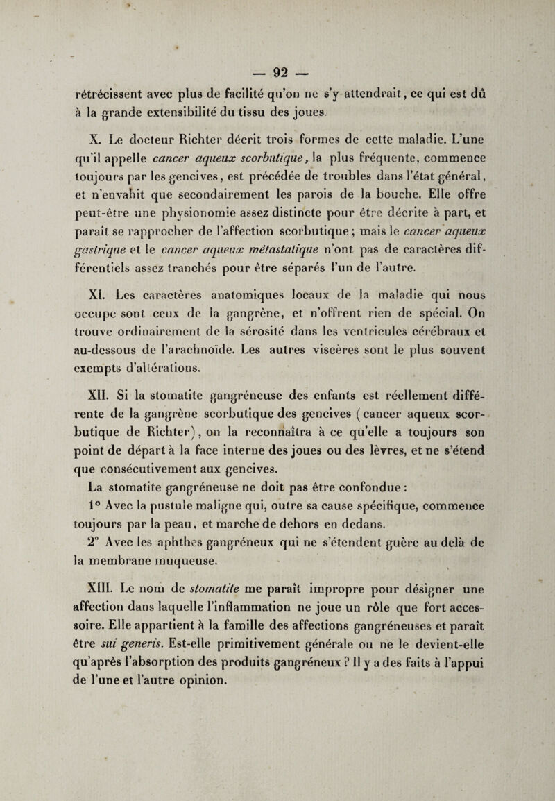 rétrécissent avec plus de facilité qu’on ne s’y attendrait, ce qui est dû à la grande extensibilité du tissu des joues. X. Le docteur Richter décrit trois formes de celte maladie. L’une qu’il appelle cancer aqueux scorbutique, la plus Fréquente, commence toujours par les gencives, est précédée de troubles dans l’état général, et n’envabit que secondairement les parois de la bouche. Elle offre peut-être une physionomie assez distincte pour être décrite à part, et paraît se rapprocher de l’affection scorbutique ; mais le cancer aqueux gastrique et le cancer aqueux métastatique n’ont pas de caractères dif¬ férentiels assez tranchés pour être séparés l’un de l’autre. XL Les caractères anatomiques locaux de la maladie qui nous occupe sont ceux de la gangrène, et n’offrent rien de spécial. On trouve ordinairement de la sérosité dans les ventricules cérébraux et au-dessous de l’arachnoïde. Les autres viscères sont le plus souvent exempts d’altérations. XII. Si la stomatite gangréneuse des enfants est réellement diffé¬ rente de la gangrène scorbutique des gencives ( cancer aqueux scor¬ butique de Richter), on la reconnaîtra à ce qu’elle a toujours son point de départ à la face interne des joues ou des lèvres, et ne s’étend que consécutivement aux gencives. La stomatite gangréneuse ne doit pas être confondue : 1° Avec la pustule maligne qui, outre sa cause spécifique, commence toujours par la peau, et marche de dehors en dedans. 2° Avec les aphthes gangréneux qui ne s’étendent guère au delà de la membrane muqueuse. XIII. Le nom de stomatite me paraît impropre pour désigner une affection dans laquelle l’inflammation ne joue un rôle que fort acces¬ soire. Elle appartient à la famille des affections gangréneuses et parait être sui generis. Est-elle primitivement générale ou ne le devient-elle qu’après l’absorption des produits gangréneux ? 11 y a des faits à l’appui de l’une et l’autre opinion.