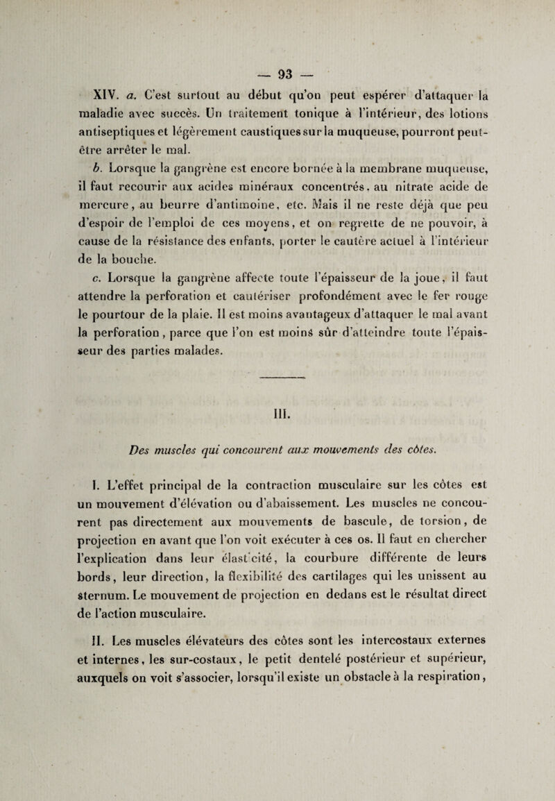 XIV. a. C’est surtout au début qu’on peut espérer d’attaquer la maladie avec succès. Un traitement tonique à l’intérieur, des lotions antiseptiques et légèrement caustiques sur la muqueuse, pourront peut- être arrêter le mal. b. Lorsque la gangr ène est encore bornée à la membrane muqueuse, il faut recourir aux acides minéraux concentrés, au nitrate acide de mercure, au beurre d’antimoine, etc. Mais il ne reste déjà que peu d’espoir de l’emploi de ces moyens, et on regrette de ne pouvoir, à cause de la résistance des enfants, porter le cautère actuel à l’intérieur de la bouche. c. Lorsque la gangrène affecte toute l’épaisseur de la joue, il faut attendre la perforation et cautériser profondément avec le fer rouge le pourtour de la plaie. 11 est moins avantageux d’attaquer le mai avant la perforation, parce que l’on est moins sûr d’atteindre toute l’épais¬ seur des parties malades. III. Des muscles qui concourent aux mouvements des côtes. I. L’effet principal de la contraction musculaire sur les côtes est un mouvement d’élévation ou d’abaissement. Les muscles ne concou¬ rent pas directement aux mouvements de bascule, de torsion, de projection en avant que l’on voit exécuter à ces os. Il faut en chercher l’explication dans leur éîastcité, la courbure différente de leurs bords, leur direction, la flexibilité des cartilages qui les unissent au sternum. Le mouvement de projection en dedans est le résultat direct de l’action musculaire. IL Les muscles élévateurs des côtes sont les intercostaux externes et internes, les sur-costaux, le petit dentelé postérieur et supérieur, auxquels on voit s’associer, lorsqu’il existe un obstacle à la respiration,