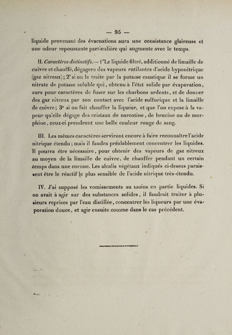 liquide provenant des évacuations aura une consistance glaireuse et une odeur repoussante pariiculière qui augmente avec le temps. II. Caractères distinctifs.— i °Le liquide filtré, additionné de limaille de cuivre et chauffé, dégagera des vapeurs rutilantes d’acide hyponitrique (gaz nitreux); 2°si on le traite par la potasse caustique il se forme un nitrate de potasse soluble qui, obtenu à l’état solide par évaporation, aura pour caractères de fuser sur les charbons ardents, et de donner des gaz nitreux par son contact avec l’acide sulfurique et la limaille de cuivre; 3° si on fait chauffer la liqueur, et que l’on expose à la va¬ peur qu'elle dégage des cristaux de narcotine, de brucine ou de mor¬ phine, ceux-ci prendront une belle couleur rouge de sang. III. Les mêmes caractères serviront encore à faire reconnaître l’acide nitrique étendu; mais il faudra préalablement concentrer les liquides. Il pourra être nécessaire, pour obtenir des vapeurs de gaz nitreux au moyen de la limaille de cuivre, de chauffer pendant un certain /temps dans une cornue. Les alcalis végétaux indiqués ci-dessus parais¬ sent être le réactif le plus sensible de l’acide nitrique très-étendu. IV. J’ai supposé les vomissements au moins en partie liquides. Si on avait à agir sur des substances solides, il faudrait traiter à plu¬ sieurs reprises par l’eau distillée, concentrer les liqueurs par une éva¬ poration douce, et agir ensuite comme dans le cas précédent. a \