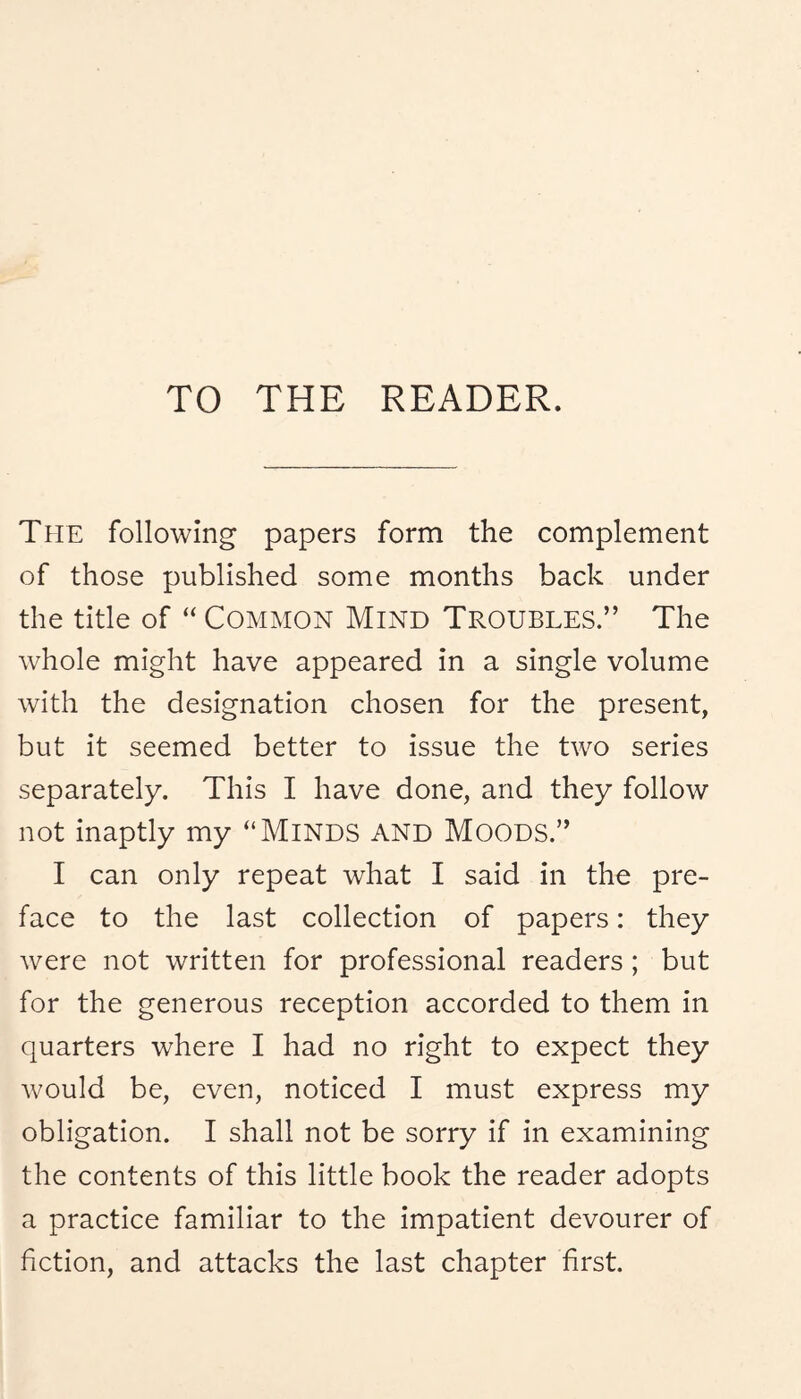 TO THE READER. The following papers form the complement of those published some months back under the title of “ COMMON Mind Troubles.” The whole might have appeared in a single volume with the designation chosen for the present, but it seemed better to issue the two series separately. This I have done, and they follow not inaptly my “MiNDS AND MoODS.” I can only repeat what I said in the pre¬ face to the last collection of papers: they were not written for professional readers; but for the generous reception accorded to them in quarters where I had no right to expect they would be, even, noticed I must express my obligation. I shall not be sorry if in examining the contents of this little book the reader adopts a practice familiar to the impatient devourer of fiction, and attacks the last chapter first.