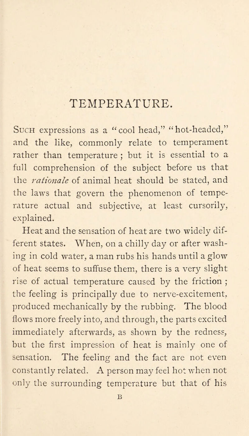 TEMPERATURE. Such expressions as a ‘^cool head,” “hot-headed,^’ and the like, commonly relate to temperament rather than temperature ; but it is essential to a full comprehension of the subject before us that the rationale of animal heat should be stated, and the laws that govern the phenomenon of tempe¬ rature actual and subjective, at least cursorily, explained. Heat and the sensation of heat are two widely dif¬ ferent states. When, on a chilly day or after wash¬ ing in cold water, a man rubs his hands until a glow of heat seems to suffuse them, there is a very slight rise of actual temperature caused by the friction ; the feeling is principally due to nerve-excitement, produced mechanically by the rubbing. The blood flows more freely into, and through, the parts excited immediately afterwards, as shown by the redness, but the first impression of heat is mainly one of sensation. The feeling and the fact are not even constantly related. A person may feel hot when not only the surrounding temperature but that of his B