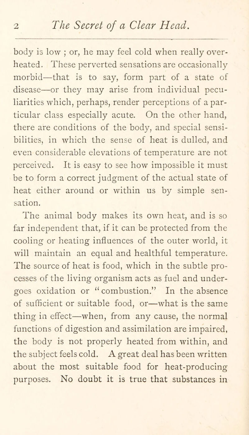 body is low ; or, he may feel cold when really over¬ heated. These perverted sensations are occasionally morbid—that is to say, form part of a state of disease—or they may arise from individual pecu¬ liarities which, perhaps, render perceptions of a par¬ ticular class especially acute. On the other hand, there are conditions of the body, and special sensi¬ bilities, in which the sense of heat is dulled, and even considerable elevations of temperature are not perceived. It is easy to see how impossible it must be to form a correct judgment of the actual state of heat either around or within us by simple sen¬ sation. The animal body makes its own heat, and is so far independent that, if it can be protected from the cooling or heating influences of the outer world, it will maintain an equal and healthful temperature. The source of heat is food, which in the subtle pro¬ cesses of the living organism acts as fuel and under¬ goes oxidation or ‘‘combustion.’^ In the absence of sufficient or suitable food, or—what is the same thing in effect—when, from any cause, the normal functions of digestion and assimilation are impaired, the body is not properly heated from within, and the subject feels cold. A great deal has been written about the most suitable food for heat-producing purposes. No doubt it is true that substances in