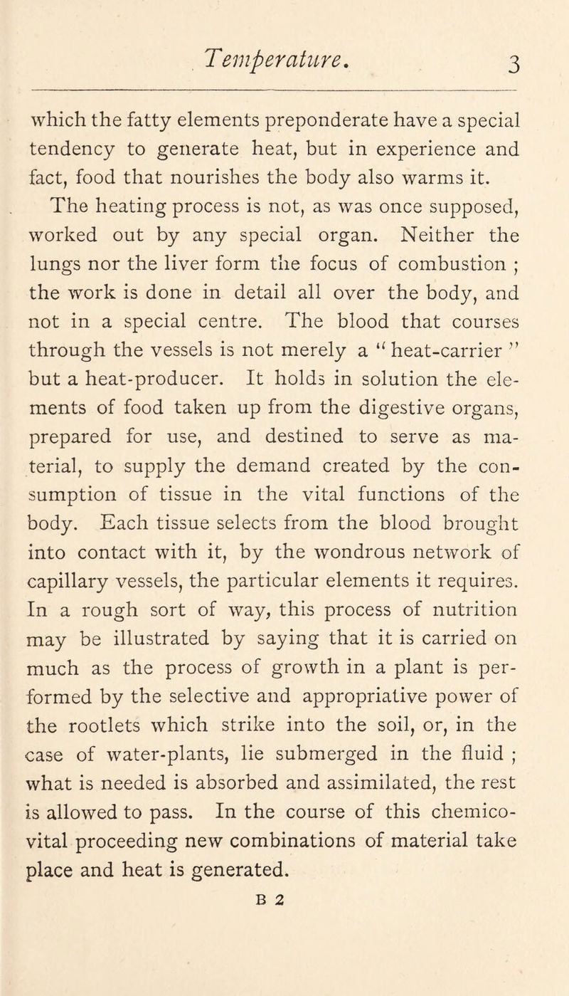 which the fatty elements preponderate have a special tendency to generate heat, but in experience and fact, food that nourishes the body also warms it. The heating process is not, as was once supposed, worked out by any special organ. Neither the lungs nor the liver form the focus of combustion ; the work is done in detail all over the body, and not in a special centre. The blood that courses through the vessels is not merely a heat-carrier ” but a heat-producer. It holds in solution the ele¬ ments of food taken up from the digestive organs, prepared for use, and destined to serve as ma¬ terial, to supply the demand created by the con¬ sumption of tissue in the vital functions of the body. Each tissue selects from the blood brought into contact with it, by the wondrous network of capillary vessels, the particular elements it requires. In a rough sort of way, this process of nutrition may be illustrated by saying that it is carried on much as the process of growth in a plant is per¬ formed by the selective and appropriative power of the rootlets which strike into the soil, or, in the case of water-plants, lie submerged in the fluid ; what is needed is absorbed and assimilated, the rest is allowed to pass. In the course of this chemico- vital proceeding new combinations of material take place and heat is generated. B 2