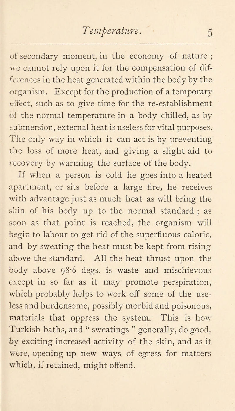 of secondary moment, in the economy of nature ; we cannot rely upon it for the compensation of dif¬ ferences in the heat generated within the body by the organism. Except for the production of a temporary effect, such as to give time for the re-establishment of the normal temperature in a body chilled, as by submersion, external heat is useless for vital purposes. The only way in which it can act is by preventing the loss of more heat, and giving a slight aid to recovery by warming the surface of the body. If when a person is cold he goes into a heated apartment, or sits before a large fire, he receives with advantage just as much heat as will bring the skin of his body up to the normal standard ; as soon as that point is reached, the organism will begin to labour to get rid of the superfluous caloric, and by sweating the heat must be kept from rising above the standard. All the heat thrust upon the body above 98*6 degs. is waste and mischievous except in so far as it may promote perspiration, which probably helps to work off some of the use¬ less and burdensome, possibly morbid and poisonous, materials that oppress the system. This is how Turkish baths, and “ sweatings ” generally, do good, by exciting increased activity of the skin, and as it u’ere, opening up new ways of egress for matters which, if retained, might offend.