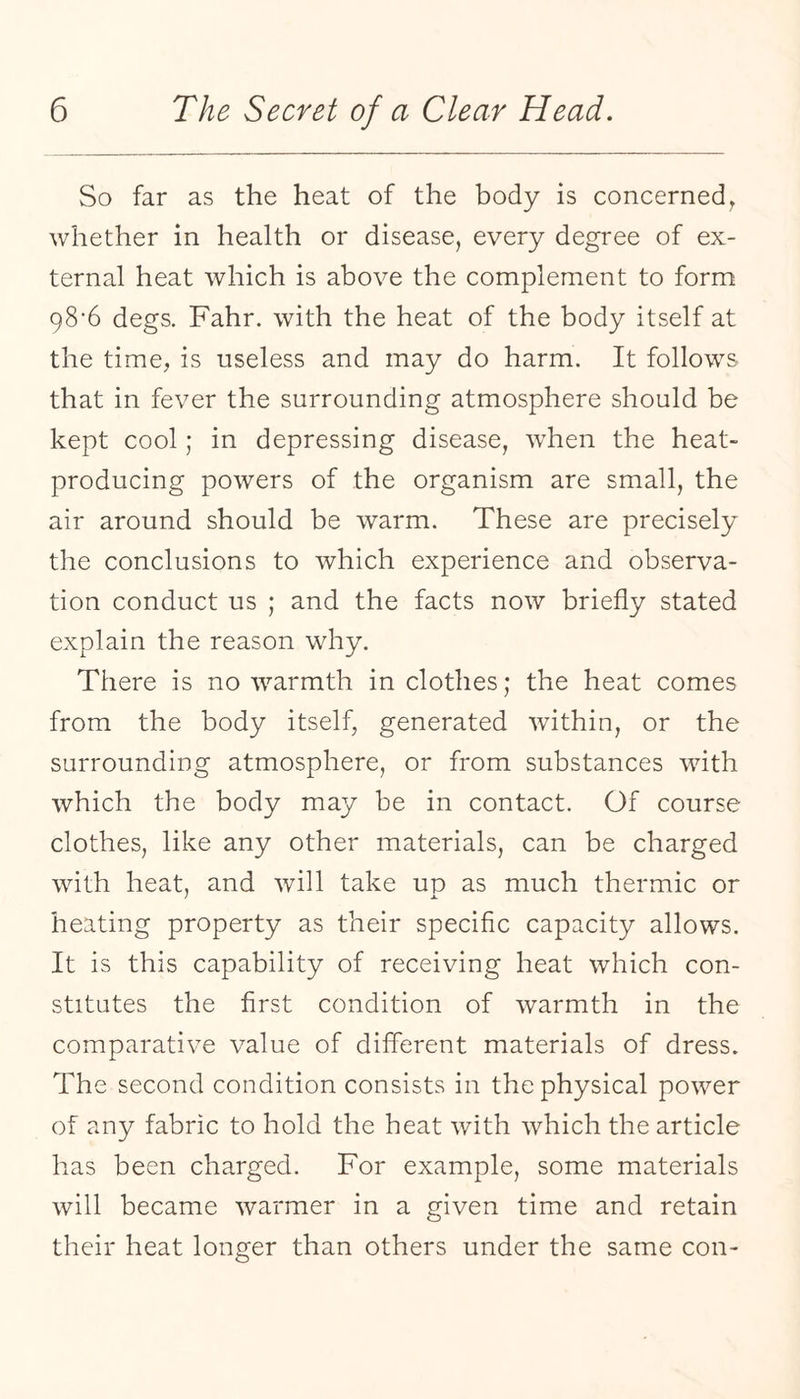 So far as the heat of the body is concerned^ whether in health or disease, every degree of ex¬ ternal heat which is above the complement to form 98’6 degs. Fahr. with the heat of the body itself at the time, is useless and may do harm. It follows that in fever the surrounding atmosphere should be kept cool; in depressing disease, when the heat- producing powers of the organism are small, the air around should be warm. These are precisely the conclusions to which experience and observa¬ tion conduct us ; and the facts now briefly stated explain the reason why. There is no warmth in clothes; the heat comes from the body itself, generated within, or the surrounding atmosphere, or from substances with which the body may be in contact. Of course clothes, like any other materials, can be charged with heat, and will take up as much thermic or heating property as their specific capacity allows. It is this capability of receiving heat which con¬ stitutes the first condition of warmth in the comparative value of different materials of dress. The second condition consists in the physical power of any fabric to hold the heat with which the article has been charged. For example, some materials will became warmer in a given time and retain their heat longer than others under the same con-