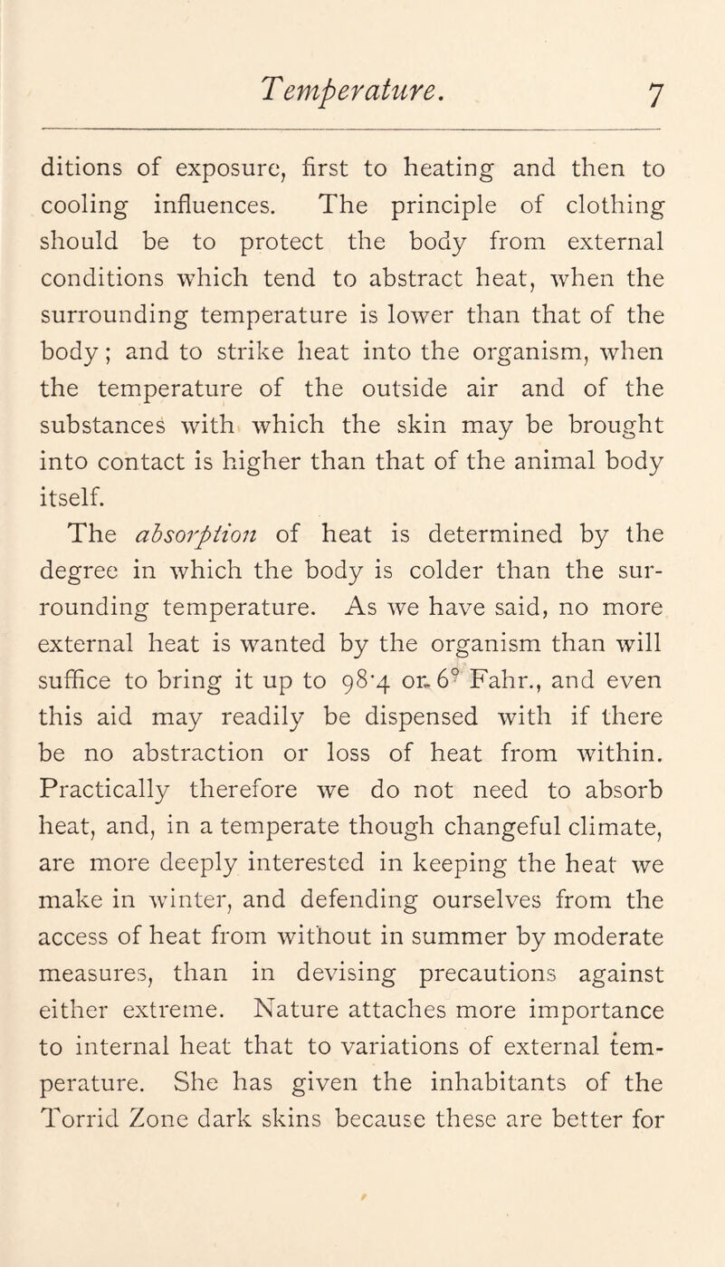 ditions of exposure, first to heating and then to cooling influences. The principle of clothing should be to protect the body from external conditions which tend to abstract heat, when the surrounding temperature is lower than that of the body; and to strike heat into the organism, when the temperature of the outside air and of the substances with which the skin may be brought into contact is higher than that of the animal body itself. The absorption of heat is determined by the degree in which the body is colder than the sur¬ rounding temperature. As we have said, no more external heat is wanted by the organism than will suffice to bring it up to 98’4 Fahr., and even this aid may readily be dispensed with if there be no abstraction or loss of heat from within. Practically therefore we do not need to absorb heat, and, in a temperate though changeful climate, are more deeply interested in keeping the heat we make in wnnter, and defending ourselves from the access of heat from without in summer by moderate measures, than in devising precautions against either extreme. Nature attaches more importance to internal heat that to variations of external tem¬ perature. She has given the inhabitants of the Torrid Zone dark skins because these are better for