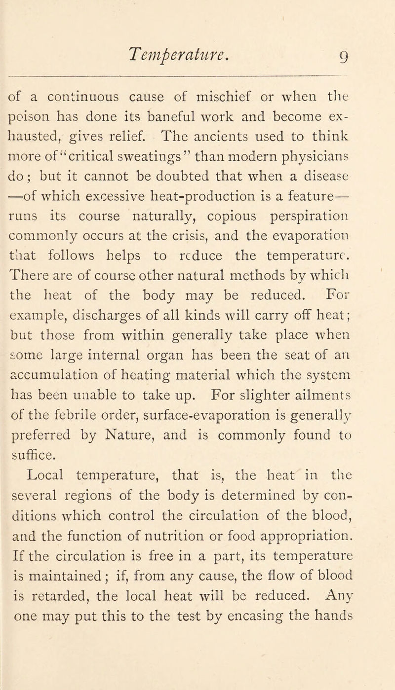 of a continuous cause of mischief or when tlie poison has done its baneful work and become ex¬ hausted, gives relief. The ancients used to think more of “critical sweatings” than modern physicians do; but it cannot be doubted that when a disease —of which excessive heat-production is a feature— runs its course naturally, copious perspiration commonly occurs at the crisis, and the evaporation that follows helps to reduce the temperature. There are of course other natural methods by whicli the heat of the body may be reduced. For example, discharges of all kinds will carry off heat; but those from within generally take place when some large internal organ has been the seat of an accumulation of heating material which the system has been unable to take up. For slighter ailments of the febrile order, surface-evaporation is generally preferred by Nature, and is commonly found to suffice. Local temperature, that is, the heat in the several regions of the body is determined by con¬ ditions which control the circulation of the blood, and the function of nutrition or food appropriation. If the circulation is free in a part, its temperature is maintained; if, from any cause, the flow of blood is retarded, the local heat will be reduced. Any one may put this to the test by encasing the hands