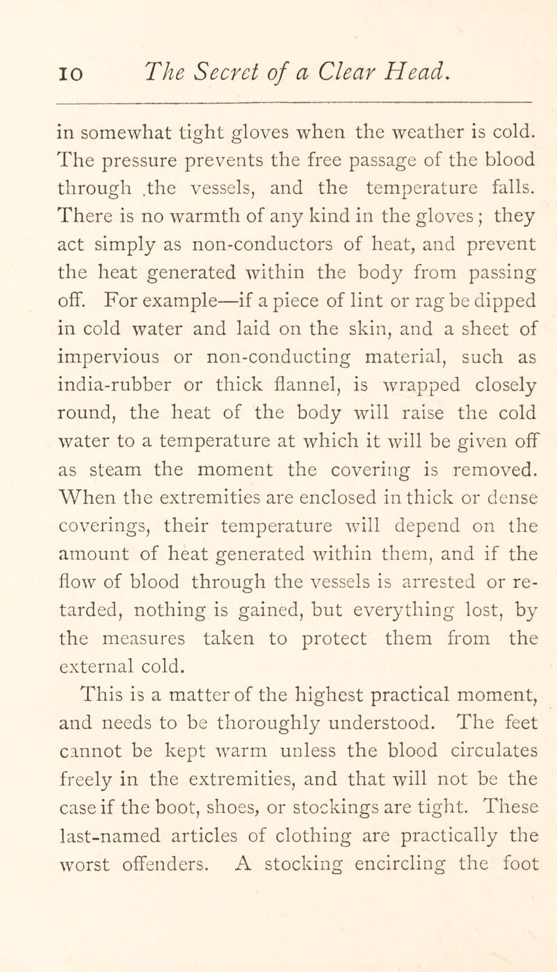 in somewhat tight gloves when the weather is cold. The pressure prevents the free passage of the blood through .the vessels, and the temperature falls. There is no warmth of any kind in the gloves ; they act simply as non-conductors of heat, and prevent the heat generated within the body from passing off. For example—if a piece of lint or rag be dipped in cold water and laid on the skin, and a sheet of impervious or non-conducting material, such as india-rubber or thick flannel, is wrapped closely round, the heat of the body will raise the cold water to a temperature at which it will be given off as steam the moment the covering is removed. When the extremities are enclosed in thick or dense coverings, their temperature will depend on the amount of heat generated within them, and if the flow of blood through the vessels is arrested or re¬ tarded, nothing is gained, but everything lost, by the measures taken to protect them from the external cold. This is a matter of the highest practical moment, and needs to be thoroughly understood. The feet cannot be kept warm unless the blood circulates freely in the extremities, and that will not be the case if the boot, shoes, or stockings are tight. These last-named articles of clothing are practically the worst offenders. A stocking encircling the foot