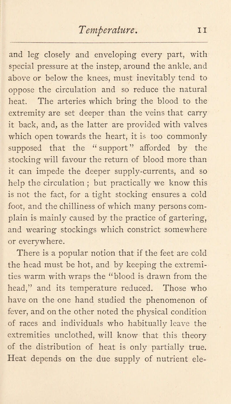 and leg closely and enveloping every part, with special pressure at the instep, around the ankle, and above or below the knees, must inevitably tend to oppose the circulation and so reduce the natural heat. The arteries which bring the blood to the extremity are set deeper than the veins that carry it back, and, as the latter are provided with valves which open towards the heart, it is too commonly supposed that the support ’’ afforded by the stocking will favour the return of blood more than it can impede the deeper supply-currents, and so help the circulation ; but practically we know this is not the fact, for a tight stocking ensures a cold foot, and the chilliness of which many persons com¬ plain is mainly caused by the practice of gartering, and wearing stockings which constrict somewhere or everywhere. There is a popular notion that if the feet are cold the head must be hot, and by keeping the extremi¬ ties warm with wraps the “blood is drawn from the head,’’ and its temperature reduced. Those who have on the one hand studied the phenomenon of fever, and on the other noted the physical condition of races and individuals who habitually leave the extremities unclothed, will know that this theory of the distribution of heat is only partially true. Heat depends on the due supply of nutrient ele-