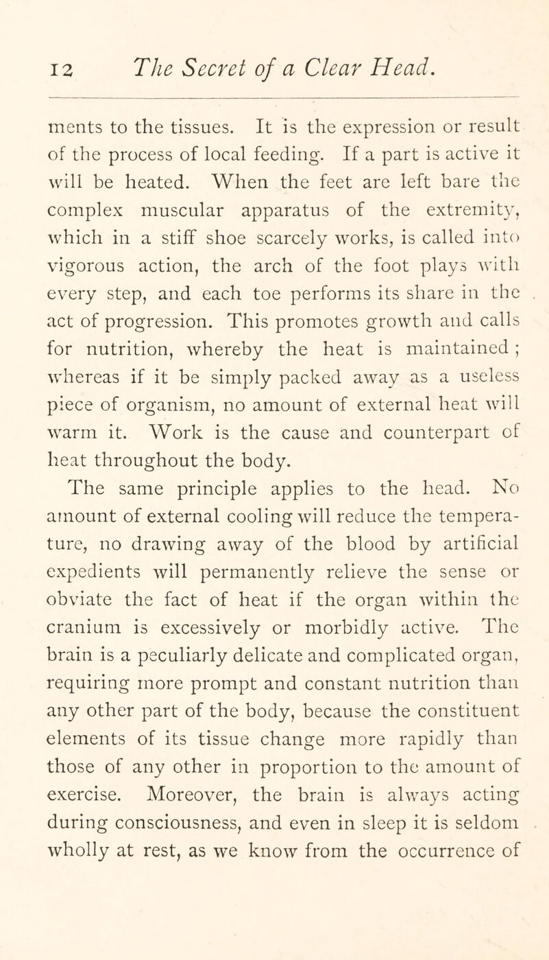 ments to the tissues. It is the expression or result of the process of local feeding. If a part is active it will be heated. When the feet are left bare the complex muscular apparatus of the extremity, which in a stiff shoe scarcely works, is called into vigorous action, the arch of the foot plays with every step, and each toe performs its share in the act of progression. This promotes growth and calls for nutrition, whereby the heat is maintained ; whereas if it be simply packed away as a useless piece of organism, no amount of external heat will warm it. Work is the cause and counterpart of heat throughout the body. The same principle applies to the head. No amount of external cooling will reduce the tempera¬ ture, no drawing away of the blood by artificial expedients will permanently relieve the sense or obviate the fact of heat if the organ within the cranium is excessively or morbidly active. The brain is a peculiarly delicate and complicated organ, requiring more prompt and constant nutrition than any other part of the body, because the constituent elements of its tissue change more rapidly than those of any other in proportion to the amount of exercise. Moreover, the brain is always acting during consciousness, and even in sleep it is seldom wholly at rest, as we know from the occurrence of