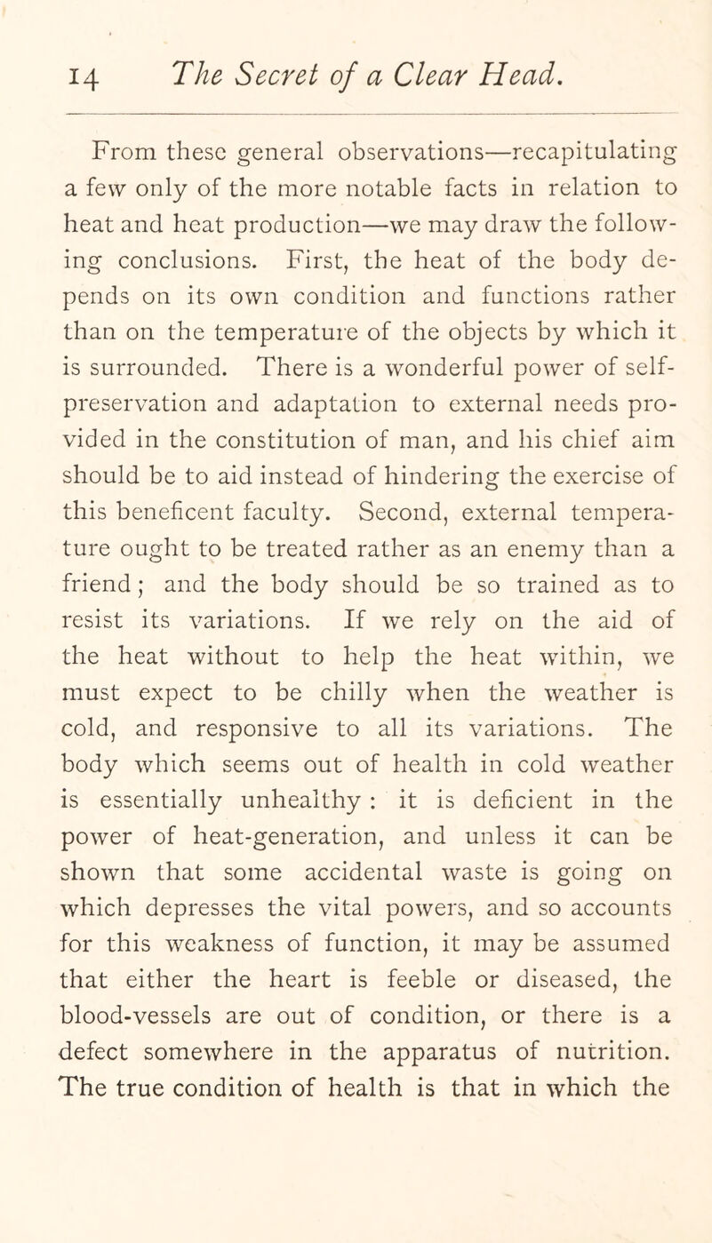 From these general observations—recapitulating a few only of the more notable facts in relation to heat and heat production—we may draw the follow¬ ing conclusions. First, the heat of the body de¬ pends on its own condition and functions rather than on the temperature of the objects by which it is surrounded. There is a wonderful power of self- preservation and adaptation to external needs pro¬ vided in the constitution of man, and his chief aim should be to aid instead of hindering the exercise of this beneficent faculty. Second, external tempera¬ ture ought to be treated rather as an enemy than a friend; and the body should be so trained as to resist its variations. If we rely on the aid of the heat without to help the heat within, we must expect to be chilly when the weather is cold, and responsive to all its variations. The body which seems out of health in cold weather is essentially unhealthy : it is deficient in the power of heat-generation, and unless it can be shown that some accidental waste is going on which depresses the vital powers, and so accounts for this weakness of function, it may be assumed that either the heart is feeble or diseased, the blood-vessels are out of condition, or there is a defect somewhere in the apparatus of nutrition. The true condition of health is that in which the