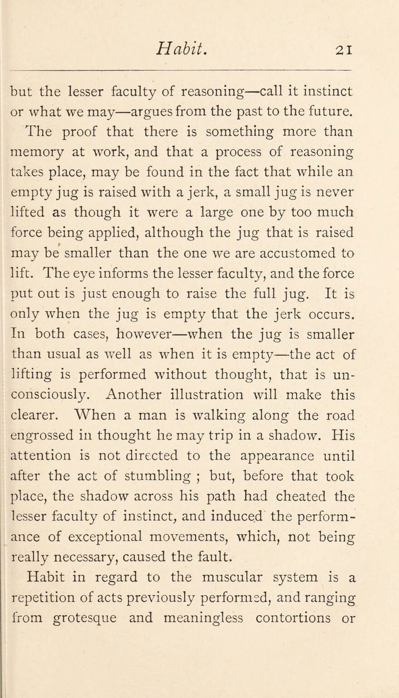 but the lesser faculty of reasoning—call it instinct or what we may—argues from the past to the future. The proof that there is something more than memory at work, and that a process of reasoning takes place, may be found in the fact that while an empty jug is raised with a jerk, a small jug is never lifted as though it were a large one by too much force being applied, although the jug that is raised r may be smaller than the one we are accustomed to lift. The eye informs the lesser faculty, and the force put out is just enough to raise the full jug. It is only when the jug is empty that the jerk occurs. In both cases, however—when the jug is smaller than usual as well as when it is empty—the act of lifting is performed without thought, that is un¬ consciously. Another illustration Avill make this clearer. When a man is walking along the road engrossed in thought he may trip in a shadow. His attention is not directed to the appearance until after the act of stumbling ; but, before that took place, the shadow across his path had cheated the lesser faculty of instinct, and induced the perform¬ ance of exceptional movements, which, not being really necessary, caused the fault. Habit in regard to the muscular system is a repetition of acts previously performed, and ranging from grotesque and meaningless contortions or