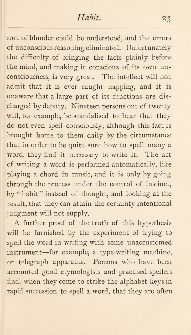 sort of blunder could be understood, and the errors of unconscious reasoning eliminated. Unfortunately the difficulty of bringing the facts plainly before the mind, and making it conscious of its own un¬ consciousness, is very great. The intellect will not admit that it is ever caught napping, and it is unaware that a large part of its functions are dis¬ charged by deputy. Nineteen persons out of twenty will, for example, be scandalised to hear that they do not even spell consciously, although this fact is brought home to them daily by the circumstance that in order to be quite sure how to spell many a word, they find it necessary to write it. The act of writing a word is performed automatically, like playing a chord in music, and it is only by going through the process under the control of instinct, by ‘‘habit” instead of thought, and looking at the result, that they can attain the certainty intentional judgment will not supply. A further proof of the truth of this hypothesis will be furnished by the experiment of trying to spell the word in writing with some unaccustomed instrument—for example, a type-writing machine, or telegraph apparatus. Persons Avho have been accounted good etymologists and practised spellers find, when they come to strike the alphabet keys in rapid succession to spell a word, that they are often