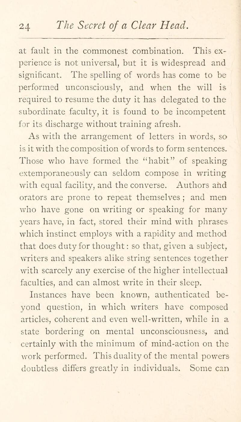 at fault in the commonest combination. This ex¬ perience is not universal, but it is widespread and significant. The spelling of words has come to be performed unconsciously, and when the will is required to resume the duty it has delegated to the subordinate faculty, it is found to be incompetent for its discharge without training afresh. As with the arrangement of letters in words, so is it with the composition of words to form sentences. Those who have formed the “habit’’ of speaking extemporaneously can seldom compose in writing with equal facility, and the converse. Authors ahd orators are prone to repeat themselves ; and men who have gone on writing or speaking for many years have, in fact, stored their mind with phrases which instinct employs with a rapidity and method that does duty for thought: so that, given a subject, writers and speakers alike string sentences together with scarcely any exercise of the higher intellectual faculties, and can almost write in their sleep. Instances have been known, authenticated be¬ yond question, in which writers have composed articles, coherent and even well-written, while in a state bordering on mental unconsciousness, and certainly with the minimum of mind-action on the work performed. This duality of the mental powers doubtless differs greatly in individuals. Some can