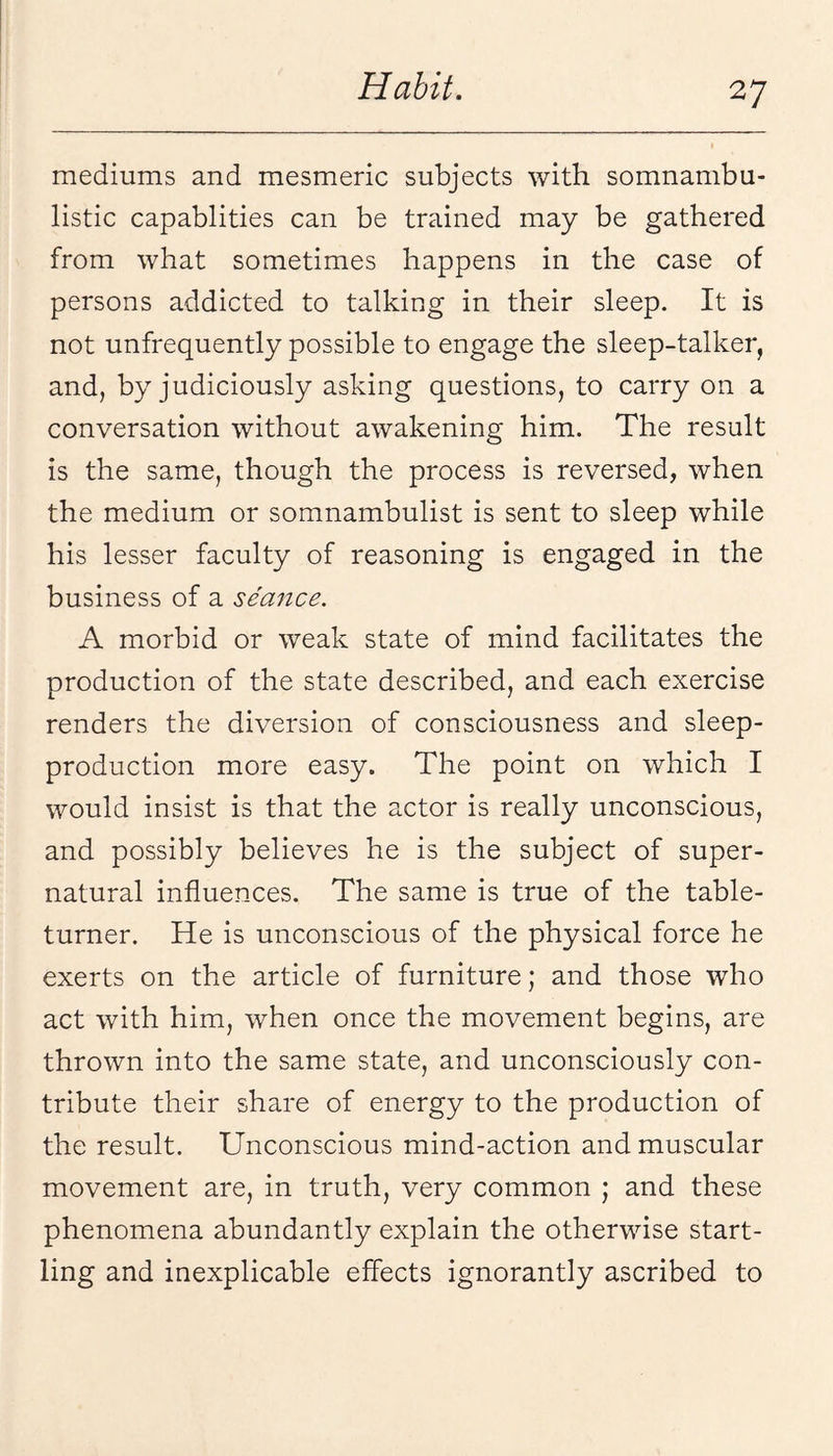 mediums and mesmeric subjects with somnambu¬ listic capablities can be trained may be gathered from what sometimes happens in the case of persons addicted to talking in their sleep. It is not unfrequently possible to engage the sleep-talker, and, by judiciously asking questions, to carry on a conversation without awakening him. The result is the same, though the process is reversed, when the medium or somnambulist is sent to sleep while his lesser faculty of reasoning is engaged in the business of a seance. A morbid or weak state of mind facilitates the production of the state described, and each exercise renders the diversion of consciousness and sleep- production more easy. The point on which I would insist is that the actor is really unconscious, and possibly believes he is the subject of super¬ natural influences. The same is true of the table- turner. He is unconscious of the physical force he exerts on the article of furniture; and those who act with him, when once the movement begins, are thrown into the same state, and unconsciously con¬ tribute their share of energy to the production of the result. Unconscious mind-action and muscular movement are, in truth, very common ; and these phenomena abundantly explain the otherwise start¬ ling and inexplicable effects ignorantly ascribed to