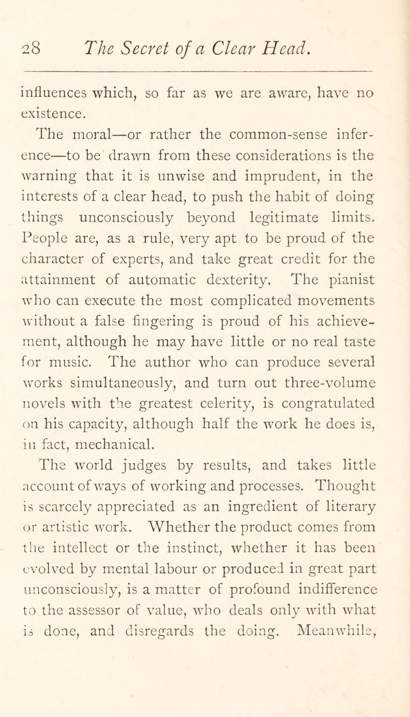 influences which, so far as we are aware, have no existence. The moral—or rather the common-sense infer¬ ence—to be drawn from these considerations is the warning that it is unwise and imprudent, in the interests of a clear head, to push the habit of doing things unconsciously beyond legitimate limits. People are, as a rule, very apt to be proud of the character of experts, and take great credit for the attainment of automatic dexterity. The pianist who can execute the most complicated movements without a false fingering is proud of his achieve¬ ment, although he may have little or no real taste for music. The author who can produce several works simultaneously, and turn out three-volume novels with the greatest celerity, is congratulated on his capacity, although half the work he does is, in fact, mechanical. The Avorld judges by results, and takes little account of ways of working and processes. Thought is scarcely appreciated as an ingredient of literary or artistic work. Whether the product comes from the intellect or the instinct, whether it has been evolved by mental labour or produced in great part unconsciously, is a matter of profound indifference to the assessor of value, who deals only wdth what is done, and disregards the doing. Meanwhile,