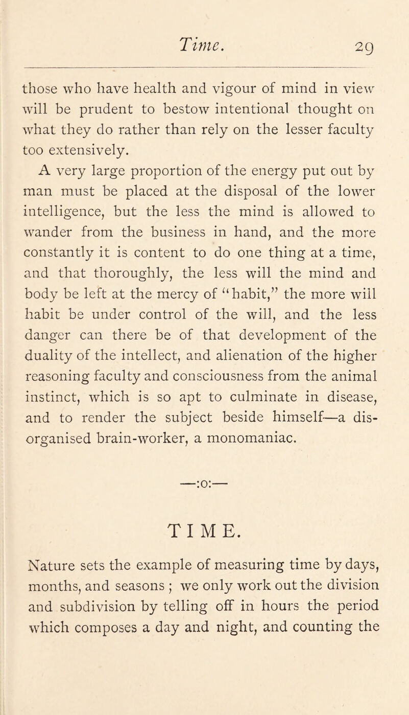 2g those who have health and vigour of mind in view will be prudent to bestow intentional thought on what they do rather than rely on the lesser faculty too extensively. A very large proportion of the energy put out by man must be placed at the disposal of the lower intelligence, but the less the mind is allowed to wander from the business in hand, and the more constantly it is content to do one thing at a time, and that thoroughly, the less will the mind and body be left at the mercy of habit,’’ the more will habit be under control of the will, and the less danger can there be of that development of the duality of the intellect, and alienation of the higher reasoning faculty and consciousness from the animal instinct, which is so apt to culminate in disease, and to render the subject beside himself—a dis¬ organised brain-worker, a monomaniac. —:o:— TIME. Nature sets the example of measuring time by days, months, and seasons ; we only work out the division and subdivision by telling off in hours the period which composes a day and night, and counting the