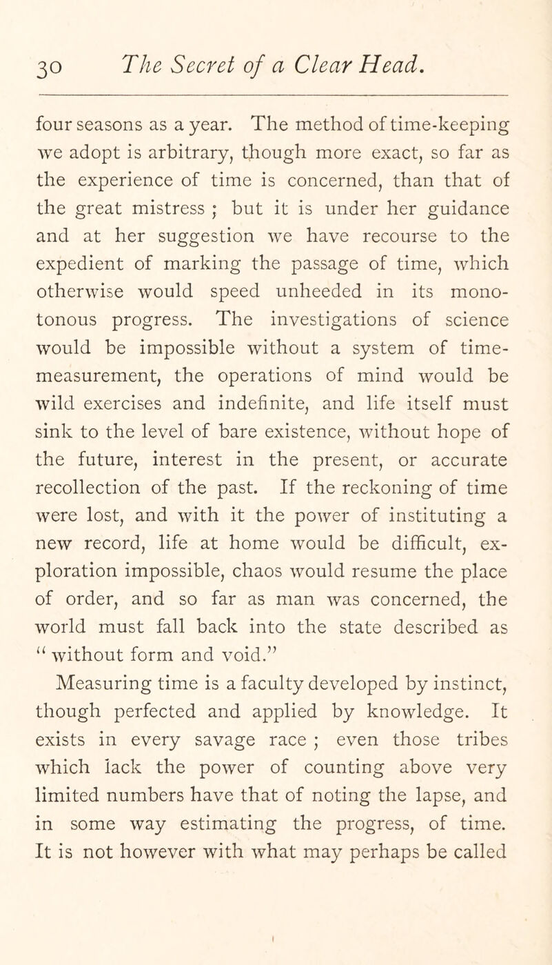 four seasons as a year. The method of time-keeping we adopt is arbitrary, though more exact, so far as the experience of time is concerned, than that of the great mistress ; but it is under her guidance and at her suggestion we have recourse to the expedient of marking the passage of time, which otherwise would speed unheeded in its mono¬ tonous progress. The investigations of science would be impossible without a system of time- measurement, the operations of mind would be wild exercises and indefinite, and life itself must sink to the level of bare existence, without hope of the future, interest in the present, or accurate recollection of the past. If the reckoning of time were lost, and with it the power of instituting a new record, life at home would be difficult, ex¬ ploration impossible, chaos would resume the place of order, and so far as man was concerned, the world must fall back into the state described as without form and void.” Measuring time is a faculty developed by instinct, though perfected and applied by knowledge. It exists in every savage race ; even those tribes which lack the power of counting above very limited numbers have that of noting the lapse, and in some way estimating the progress, of time. It is not however with what may perhaps be called