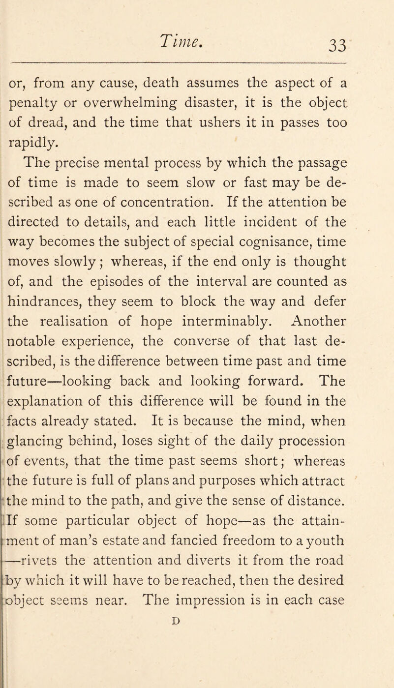 or, from any cause, death assumes the aspect of a penalty or overwhelming disaster, it is the object of dread, and the time that ushers it in passes too rapidly. The precise mental process by which the passage of time is made to seem slow or fast may be de¬ scribed as one of concentration. If the attention be directed to details, and each little incident of the way becomes the subject of special cognisance, time moves slowly; whereas, if the end only is thought of, and the episodes of the interval are counted as hindrances, they seem to block the way and defer the realisation of hope interminably. Another notable experience, the converse of that last de¬ scribed, is the difference between time past and time future—looking back and looking forward. The explanation of this difference will be found in the facts already stated. It is because the mind, when glancing behind, loses sight of the daily procession of events, that the time past seems short; whereas the future is full of plans and purposes which attract 'the mind to the path, and give the sense of distance. Tf some particular object of hope—as the attain¬ ment of man’s estate and fancied freedom to a youth —rivets the attention and diverts it from the road by which it will have to be reached, then the desired object seems near. The impression is in each case D