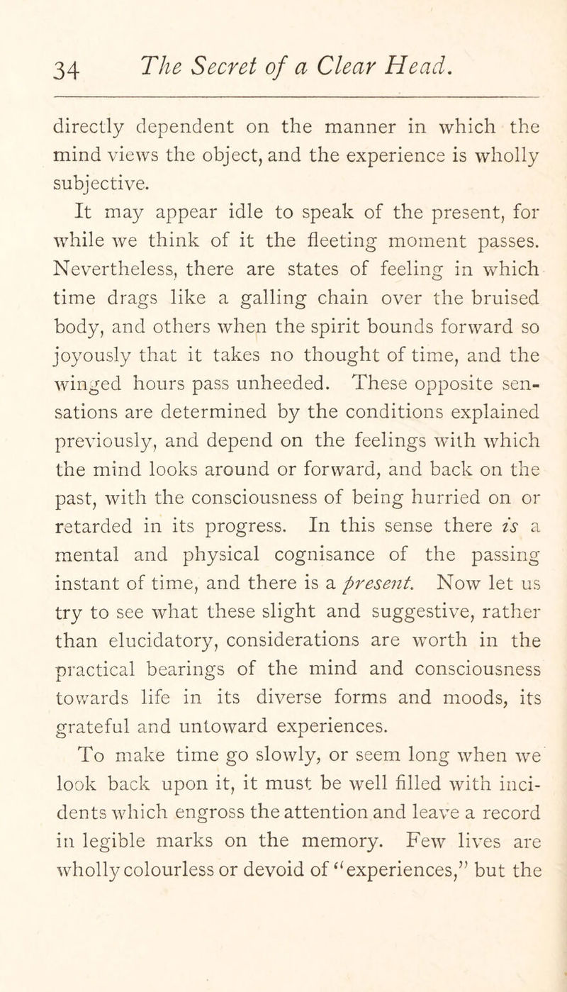 directly dependent on the manner in which the mind views the object, and the experience is wholly subjective. It may appear idle to speak of the present, for while we think of it the fleeting moment passes. Nevertheless, there are states of feeling in which time drags like a galling chain over the bruised body, and others when the spirit bounds forward so joyously that it takes no thought of time, and the winged hours pass unheeded. These opposite sen¬ sations are determined by the conditions explained previously, and depend on the feelings with which the mind looks around or forward, and back on the past, with the consciousness of being hurried on or retarded in its progress. In this sense there is a mental and physical cognisance of the passing instant of time, and there is a present. Now let us try to see what these slight and suggestive, rather than elucidatory, considerations are worth in the practical bearings of the mind and consciousness towards life in its diverse forms and moods, its grateful and untoward experiences. To make time go slowly, or seem long when we look back upon it, it must be well filled with inci¬ dents which engross the attention and leave a record in legible marks on the memory. Few lives are wdioily colourless or devoid of‘‘experiences,” but the
