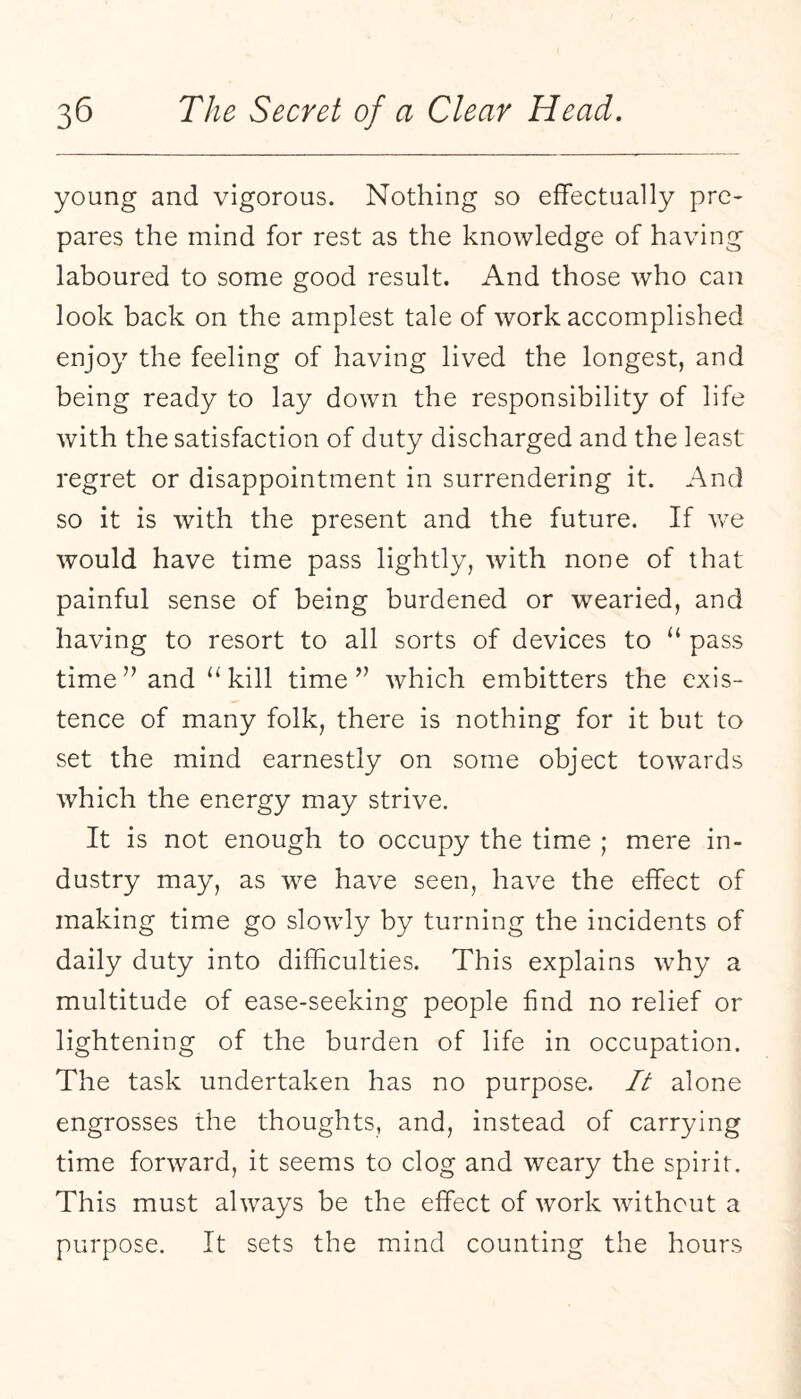young and vigorous. Nothing so effectually pre¬ pares the mind for rest as the knowledge of having laboured to some good result. And those who can look back on the amplest tale of work accomplished enjoy the feeling of having lived the longest, and being ready to lay down the responsibility of life with the satisfaction of duty discharged and the least regret or disappointment in surrendering it. And so it is with the present and the future. If we would have time pass lightly, with none of that painful sense of being burdened or wearied, and having to resort to all sorts of devices to “ pass time ” and “ kill time” which embitters the exis¬ tence of many folk, there is nothing for it but to set the mind earnestly on some object towards which the energy may strive. It is not enough to occupy the time ; mere in¬ dustry may, as we have seen, have the effect of making time go slowly by turning the incidents of daily duty into difficulties. This explains why a multitude of ease-seeking people find no relief or lightening of the burden of life in occupation. The task undertaken has no purpose. It alone engrosses the thoughts, and, instead of carrying time forward, it seems to clog and weary the spirit. This must always be the effect of work without a purpose. It sets the mind counting the hours