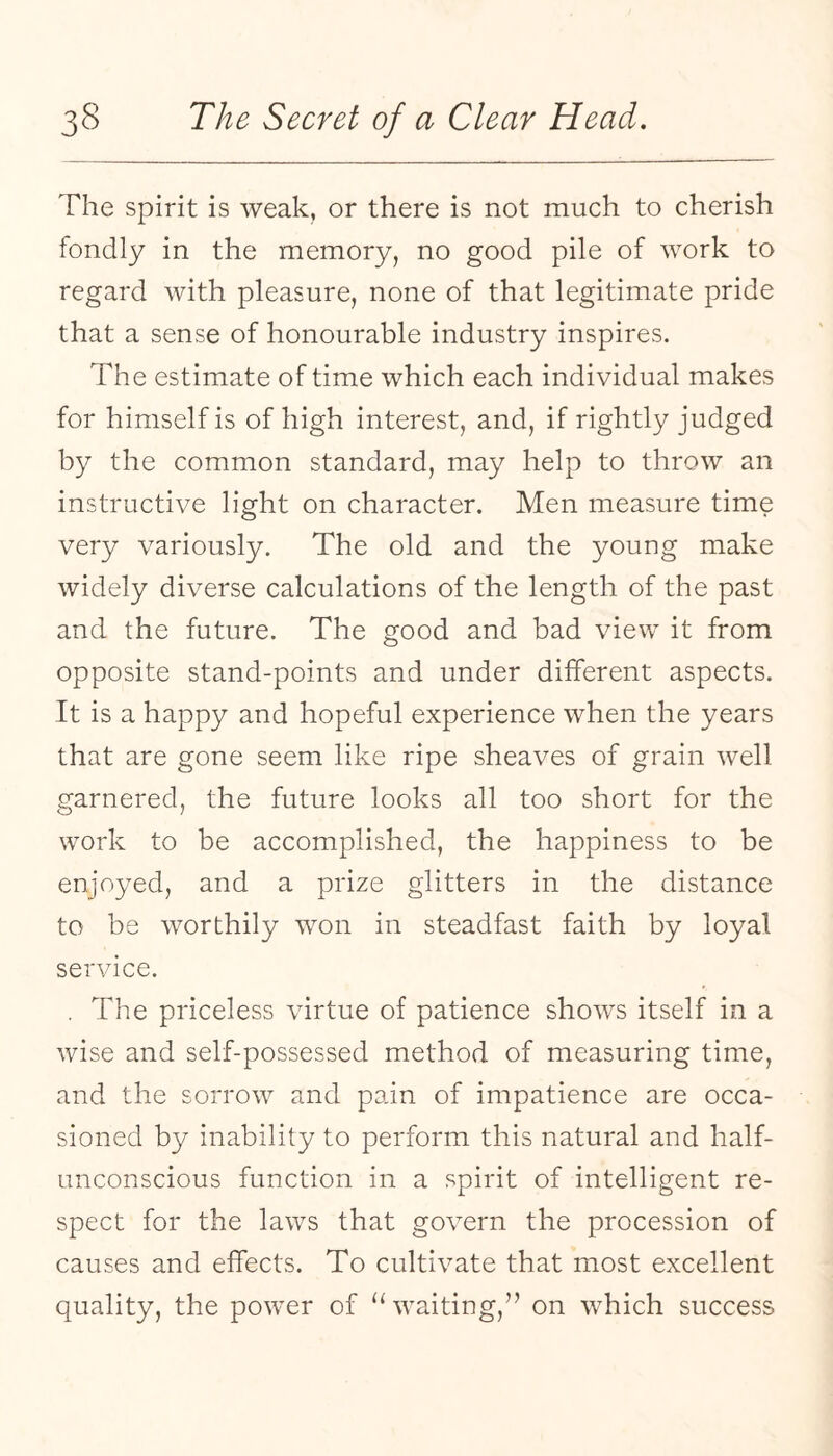 The spirit is weak, or there is not much to cherish fondly in the memory, no good pile of work to regard with pleasure, none of that legitimate pride that a sense of honourable industry inspires. The estimate of time which each individual makes for himself is of high interest, and, if rightly judged by the common standard, may help to throw an instructive light on character. Men measure time very variously. The old and the young make widely diverse calculations of the length of the past and the future. The good and bad view it from opposite stand-points and under different aspects. It is a happy and hopeful experience when the years that are gone seem like ripe sheaves of grain well garnered, the future looks all too short for the work to be accomplished, the happiness to be enjoyed, and a prize glitters in the distance to be worthily won in steadfast faith by loyal service. . The priceless virtue of patience shows itself in a wise and self-possessed method of measuring time, and the sorrow and pain of impatience are occa¬ sioned by inability to perform this natural and half¬ unconscious function in a spirit of intelligent re¬ spect for the laws that govern the procession of causes and effects. To cultivate that most excellent quality, the power of waiting,” on which success