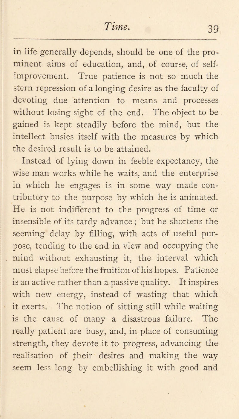 in life generally depends, should be one of the pro¬ minent aims of education, and, of course, of self- improvement. True patience is not so much the stern repression of a longing desire as the faculty of devoting due attention to means and processes without losing sight of the end. The object to be gained is kept steadily before the mind, but the intellect busies itself with the measures by which the desired result is to be attained. Instead of lying down in feeble expectancy, the wise man works while he waits, and the enterprise in which he engages is in some way made con¬ tributory to the purpose by which he is animated. He is not indifferent to the progress of time or insensible of its tardy advance; but he shortens the seeming delay by filling, with acts of useful pur¬ pose, tending to the end in view and occupying the mind without exhausting it, the interval which must elapse before the fruition of his hopes. Patience is an active rather than a passive quality. It inspires with new energy, instead of wasting that which it exerts. The notion of sitting still while waiting is the cause of many a disastrous failure. The really patient are busy, and, in place of consuming strength, they devote it to progress, advancing the realisation of their desires and making the way seem less long by embellishing it with good and