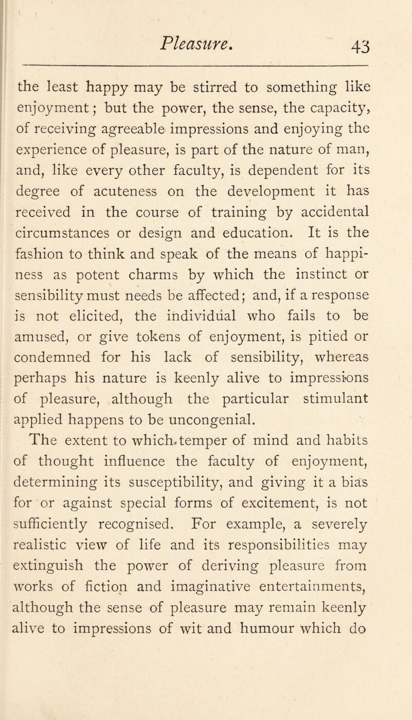 the least happy may be stirred to something like enjoyment; but the power, the sense, the capacity, of receiving agreeable impressions and enjoying the experience of pleasure, is part of the nature of man, and, like every other faculty, is dependent for its degree of acuteness on the development it has received in the course of training by accidental circumstances or design and education. It is the fashion to think and speak of the means of happi¬ ness as potent charms by which the instinct or sensibility must needs be affected; and, if a response is not elicited, the individual who fails to be amused, or give tokens of enjoyment, is pitied or condemned for his lack of sensibility, whereas perhaps his nature is keenly alive to impressions of pleasure, although the particular stimulant applied happens to be uncongenial. The extent to which.temper of mind and habits of thought influence the faculty of enjoyment, determining its susceptibility, and giving it a bias for or against special forms of excitement, is not sufficiently recognised. For example, a severely realistic view of life and its responsibilities may extinguish the power of deriving pleasure from works of fiction and imaginative entertainments, although the sense of pleasure may remain keenly alive to impressions of wit and humour which do