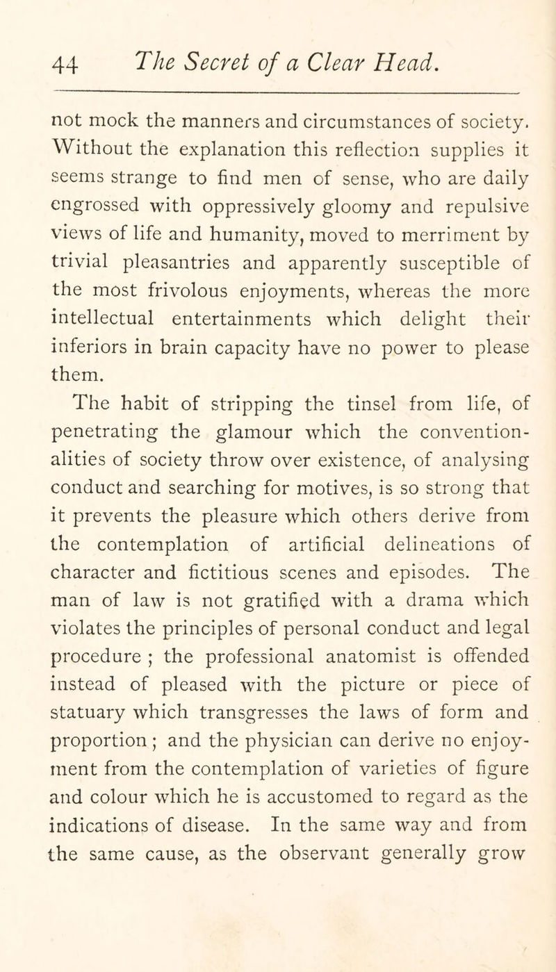 not mock the manners and circumstances of society. Without the explanation this reflection supplies it seems strange to find men of sense, who are daily engrossed with oppressively gloomy and repulsive views of life and humanity, moved to merriment by trivial pleasantries and apparently susceptible of the most frivolous enjoyments, whereas the more intellectual entertainments which delight their inferiors in brain capacity have no power to please them. The habit of stripping the tinsel from life, of penetrating the glamour which the convention¬ alities of society throw over existence, of analysing conduct and searching for motives, is so strong that it prevents the pleasure which others derive from the contemplation of artificial delineations of character and fictitious scenes and episodes. The man of law is not gratified with a drama which violates the principles of personal conduct and legal procedure ; the professional anatomist is offended instead of pleased with the picture or piece of statuary which transgresses the laws of form and proportion; and the physician can derive no enjoy¬ ment from the contemplation of varieties of figure and colour which he is accustomed to regard as the indications of disease. In the same way and from the same cause, as the observant generally grow