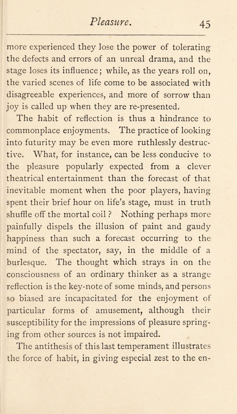 more experienced they lose the power of tolerating the defects and errors of an unreal drama, and the stage loses its influence; while, as the years roll on, the varied scenes of life come to be associated with disagreeable experiences, and more of sorrow than joy is called up when they are re-presented. The habit of reflection is thus a hindrance to commonplace enjoyments. The practice of looking into futurity may be even more ruthlessly destruc¬ tive. What, for instance, can be less conducive to the pleasure popularly expected from a clever theatrical entertainment than the forecast of that inevitable moment when the poor players, having spent their brief hour on life’s stage, must in truth shuffle off the mortal coil } Nothing perhaps more painfully dispels the illusion of paint and gaudy happiness than such a forecast occurring to the mind of the spectator, say, in the middle of a burlesque. The thought which strays in on the consciousness of an ordinary thinker as a strange reflection is the key-note of some minds, and persons so biased are incapacitated for the enjoyment of particular forms of amusement, although their susceptibility for the impressions of pleasure spring¬ ing from other sources is not impaired. The antithesis of this last temperament illustrates the force of habit, in giving especial zest to the en-