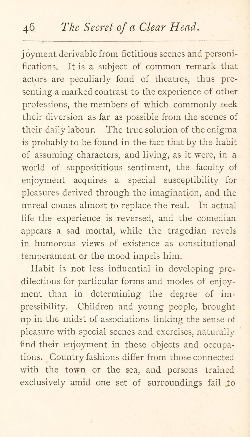 joyment derivable from fictitious scenes and personi¬ fications. It is a subject of common remark that actors are peculiarly fond of theatres, thus pre¬ senting a marked contrast to the experience of other professions, the members of which commonly seek their diversion as far as possible from the scenes of their daily labour. The true solution of the enigma is probably to be found in the fact that by the habit of assuming characters, and living, as it were, in a world of supposititious sentiment, the faculty of enjoyment acquires a special susceptibility for pleasures derived through the imagination, and the unreal comes almost to replace the real. In actual life the experience is reversed, and the comedian appears a sad mortal, while the tragedian revels in humorous views of existence as constitutional temperament or the mood impels him. Habit is not less influential in developing pre¬ dilections for particular forms and modes of enjoy¬ ment than in determining the degree of im¬ pressibility. Children and young people, brought up in the midst of associations linking the sense of pleasure with special scenes and exercises, naturally find their enjoyment in these objects and occupa¬ tions. Country fashions differ from those connected with the town or the sea, and persons trained exclusively amid one set of surroundings fail .to