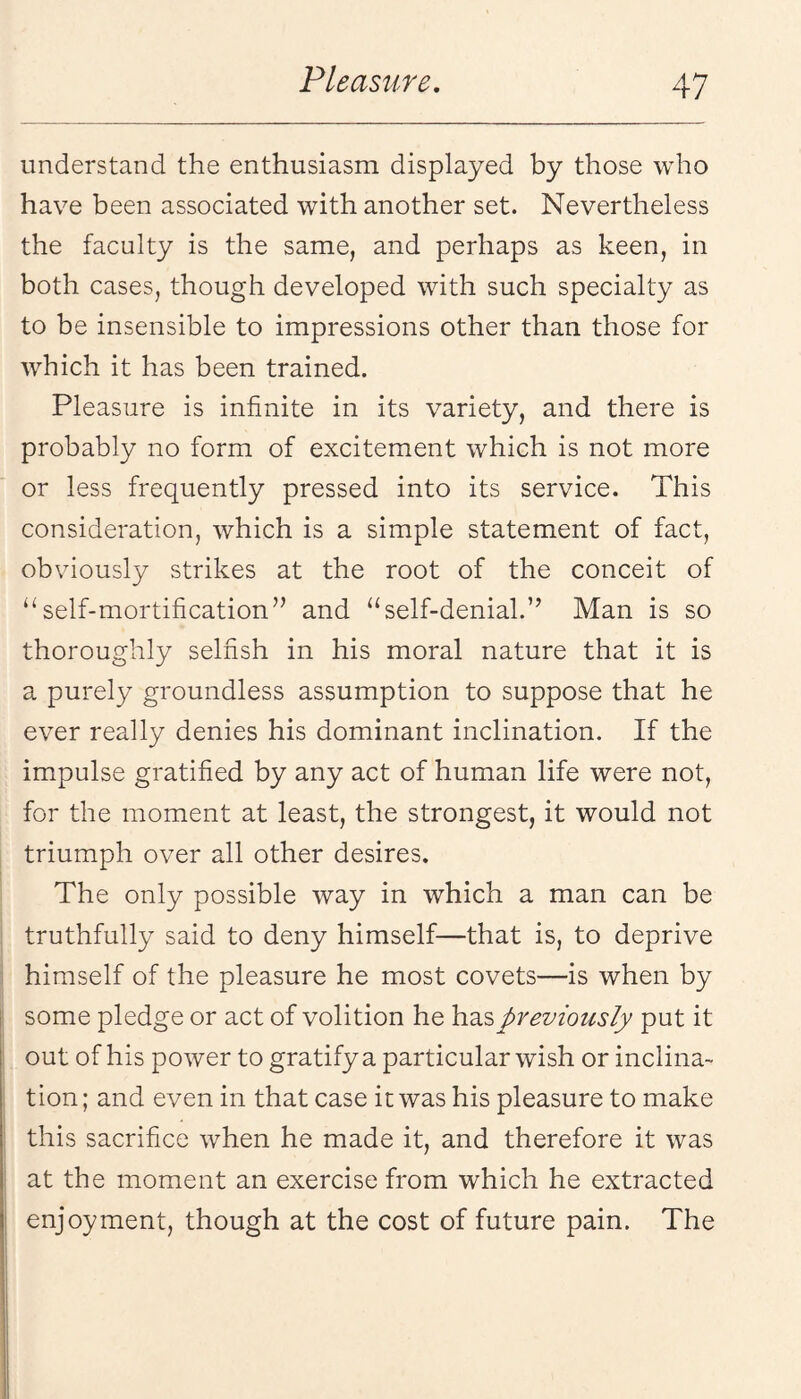 understand the enthusiasm displayed by those who have been associated with another set. Nevertheless the faculty is the same, and perhaps as keen, in both cases, though developed with such specialty as to be insensible to impressions other than those for which it has been trained. Pleasure is infinite in its variety, and there is probably no form of excitement which is not more or less frequently pressed into its service. This consideration, which is a simple statement of fact, obviously strikes at the root of the conceit of ‘‘self-mortification” and “self-denial.” Man is so thoroughly selfish in his moral nature that it is a purely groundless assumption to suppose that he ever really denies his dominant inclination. If the impulse gratified by any act of human life were not, for the moment at least, the strongest, it would not triumph over all other desires. The only possible way in which a man can be truthfully said to deny himself—that is, to deprive himself of the pleasure he most covets—is when by some pledge or act of volition he has previously put it out of his poAver to gratify a particular wish or inclina¬ tion; and even in that case it was his pleasure to make this sacrifice when he made it, and therefore it was at the moment an exercise from which he extracted enjoyment, though at the cost of future pain. The